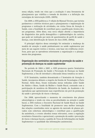 III.Promoçãodasaúdeeprevençãoderiscosedoençasnosetordeassistênciaprivadaàsaúde:atuaçãodaAgênciaNacionaldeSaúdeSuplementar
32 Atenção à saúde no setor suplementar: evolução e avanços do processo regulatório
nessa edição, tendo em vista que a avaliação é uma ferramenta de
planejamento que viabiliza a tomada de decisões e a definição das
estratégias de intervenção (ANS, 2007b).
Em 2009, a ANS publicou a 3ª edição do Manual Técnico, que incluiu
parâmetros e critérios técnicos para o planejamento e implantação de
programas e realização de atividades, em várias Áreas de Atenção à
Saúde, com a finalidade de contribuir para a qualificação técnica des-
ses programas. Além disso, essa nova edição aborda a importância
do diagnóstico dos perfis demográfico e epidemiológico da carteira,
que pode ser realizado por meio de questionários de perfil de saúde e
doença, com identificação de fatores de risco (ANS, 2009a).
O principal objetivo dessa estratégia foi estimular a mudança do
modelo de atenção à saúde predominante na saúde suplementar por
meio de um suporte teórico e técnico, com base em evidências cientí-
ficas, para que as operadoras orientassem a organização e o planeja-
mento dos programas.
Organização dos seminários nacionais de promoção da saúde e
prevenção de doenças na saúde suplementar
No período de 2004 a 2007, a ANS promoveu quatro Seminários
Nacionais de Promoção da Saúde e Prevenção de Doenças na Saúde
Suplementar, a fim de introduzir a discussão dessa temática no setor.
O IV Seminário, também denominado o I Seminário de Atenção à
Saúde, incorporou debates a respeito da Gestão de Tecnologias e Parto
Normal. Além disso, foram realizadas mesas redondas sobre Saúde
do Adulto e Idoso, Saúde da Mulher e Saúde Bucal, contando com a
participação de membros do Ministério da Saúde, da Academia e de
operadoras que apresentaram suas experiências em prol da promoção
da saúde e prevenção de riscos e doenças.
Em 2008, aproveitando o momento de crescimento dos planos
odontológicos e tendo em vista as peculiaridades na atenção à saúde
bucal, a ANS realizou o Encontro Nacional de Saúde Bucal na Saúde
Suplementar. Com a finalidade de promover uma melhor interação
das relações constituídas entre os agentes do mercado de planos pri-
vados com cobertura odontológica e contribuir para a qualificação
da assistência, o evento abordou temas relevantes, como a regulação
econômico-financeira e operacional, a promoção da saúde e prevenção
de riscos e doenças bucais, o padrão de Troca de Informações em Saúde
Suplementar e a qualidade das informações assistenciais.
 