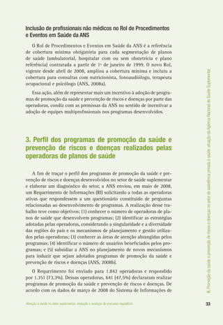 III.Promoçãodasaúdeeprevençãoderiscosedoençasnosetordeassistênciaprivadaàsaúde:atuaçãodaAgênciaNacionaldeSaúdeSuplementar
33Atenção à saúde no setor suplementar: evolução e avanços do processo regulatório
Inclusão de profissionais não médicos no Rol de Procedimentos
e Eventos em Saúde da ANS
O Rol de Procedimentos e Eventos em Saúde da ANS é a referência
de cobertura mínima obrigatória para cada segmentação de planos
de saúde (ambulatorial, hospitalar com ou sem obstetrícia e plano
referência) contratada a partir de 1º de janeiro de 1999. O novo Rol,
vigente desde abril de 2008, ampliou a cobertura mínima e incluiu a
cobertura para consultas com nutricionista, fonoaudiólogo, terapeuta
ocupacional e psicólogo (ANS, 2008a).
Essa ação, além de representar mais um incentivo à adoção de progra-
mas de promoção da saúde e prevenção de riscos e doenças por parte das
operadoras, condiz com as premissas da ANS no sentido de incentivar a
adoção de equipes multiprofissionais nos programas desenvolvidos.
3. Perfil dos programas de promoção da saúde e
prevenção de riscos e doenças realizados pelas
operadoras de planos de saúde
A fim de traçar o perfil dos programas de promoção da saúde e pre-
venção de riscos e doenças desenvolvidos no setor de saúde suplementar
e elaborar um diagnóstico do setor, a ANS enviou, em maio de 2008,
um Requerimento de Informações (RI) solicitando a todas as operadoras
ativas que respondessem a um questionário constituído de perguntas
relacionadas ao desenvolvimento de programas. A realização desse tra-
balho teve como objetivos: (1) conhecer o número de operadoras de pla-
nos de saúde que desenvolvem programas; (2) identificar as estratégias
adotadas pelas operadoras, considerando a singularidade e a diversidade
das regiões do país e os mecanismos de planejamento e gestão utiliza-
dos pelas operadoras; (3) conhecer as áreas de atenção abrangidas pelos
programas; (4) identificar o número de usuários beneficiados pelos pro-
gramas; e (5) subsidiar a ANS no planejamento de novos mecanismos
para induzir que sejam adotados programas de promoção da saúde e
prevenção de riscos e doenças (ANS, 2008b).
O Requerimento foi enviado para 1.842 operadoras e respondido
por 1.351 (73,3%). Dessas operadoras, 641 (47,5%) declararam realizar
programas de promoção da saúde e prevenção de riscos e doenças. De
acordo com os dados de março de 2008 do Sistema de Informações de
 