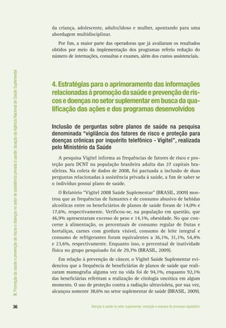 III.Promoçãodasaúdeeprevençãoderiscosedoençasnosetordeassistênciaprivadaàsaúde:atuaçãodaAgênciaNacionaldeSaúdeSuplementar
36 Atenção à saúde no setor suplementar: evolução e avanços do processo regulatório
da criança, adolescente, adulto/idoso e mulher, apontando para uma
abordagem multidisciplinar.
Por fim, a maior parte das operadoras que já avaliaram os resultados
obtidos por meio da implementação dos programas referiu redução do
número de internações, consultas e exames, além dos custos assistenciais.
4.Estratégias para o aprimoramento das informações
relacionadasàpromoçãodasaúdeeprevençãoderis-
cosedoençasnosetorsuplementarembuscadaqua-
lificação das ações e dos programas desenvolvidos
Inclusão de perguntas sobre planos de saúde na pesquisa
denominada “vigilância dos fatores de risco e proteção para
doenças crônicas por inquérito telefônico - Vigitel”, realizada
pelo Ministério da Saúde
A pesquisa Vigitel informa as frequências de fatores de risco e pro-
teção para DCNT na população brasileira adulta das 27 capitais bra-
sileiras. Na coleta de dados de 2008, foi pactuada a inclusão de duas
perguntas relacionadas à assistência privada à saúde, a fim de saber se
o indivíduo possui plano de saúde.
O Relatório “Vigitel 2008 Saúde Suplementar” (BRASIL, 2009) mos-
trou que as frequências de fumantes e de consumo abusivo de bebidas
alcoólicas entre os beneficiários de planos de saúde foram de 14,0% e
17,6%, respectivamente. Verificou-se, na população em questão, que
46,9% apresentaram excesso de peso e 14,1%, obesidade. No que con-
cerne à alimentação, os percentuais de consumo regular de frutas e
hortaliças, carnes com gordura visível, consumo de leite integral e
consumo de refrigerantes foram equivalentes a 36,1%, 31,1%, 54,4%
e 23,6%, respectivamente. Enquanto isso, o percentual de inatividade
física no grupo pesquisado foi de 29,7% (BRASIL, 2009).
Em relação à prevenção de câncer, o Vigitel Saúde Suplementar evi-
denciou que a frequência de beneficiárias de planos de saúde que reali-
zaram mamografia alguma vez na vida foi de 94,1%, enquanto 92,1%
das beneficiárias referiram a realização de citologia oncótica em algum
momento. O uso de proteção contra a radiação ultravioleta, por sua vez,
alcançou somente 38,6% no setor suplementar de saúde (BRASIL, 2009).
 