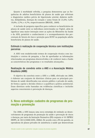 III.Promoçãodasaúdeeprevençãoderiscosedoençasnosetordeassistênciaprivadaàsaúde:atuaçãodaAgênciaNacionaldeSaúdeSuplementar
37Atenção à saúde no setor suplementar: evolução e avanços do processo regulatório
Quanto à morbidade referida, a pesquisa demonstrou que as fre-
quências de adultos beneficiários de planos de saúde que referiram
o diagnóstico médico prévio de hipertensão arterial, diabetes melli-
tus, dislipidemia, doenças do coração e asma foram de 23,4%; 5,6%;
19,0%; 2,7%; e 4,7%, respectivamente (BRASIL, 2009).
A inclusão de pergunta específica para conhecer os beneficiários de
planos de saúde entre os indivíduos entrevistados no Vigitel, além de
significar uma maior interação entre as ações do Ministério da Saúde
e da ANS, permitirá o conhecimento e o acompanhamento dos per-
centuais de fatores de risco e proteção para DCNT na população adulta
beneficiária de planos de saúde.
Estímulo à realização de cooperação técnica com instituições
parceiras
A ANS vem estabelecendo termos de cooperação técnica com ins-
tituições e centros de pesquisa, a fim de aprofundar as informações
relacionadas aos programas desenvolvidos e de conhecer mais a fundo
as características dos programas e os resultados alcançados.
Realização de convênio entre a ANS e a Associação Médica
Brasileira (AMB)
O objetivo do convênio entre a ANS e a AMB, efetivado em 2009,
é elaborar um conjunto de diretrizes clínicas para os principais pro-
blemas de saúde identificados nos setores público e privado de saúde,
de forma a apoiar a decisão clínica e a qualificar a prática assistencial.
Essas diretrizes serão baseadas em evidências científicas e incluirão
aspectos concernentes à prevenção de doenças.
5. Nova estratégia: cadastro de programas de pro-
moção e prevenção
Em 2008, a ANS lançou uma nova estratégia de estímulo ao desen-
volvimento de programas de promoção da saúde e prevenção de riscos
e doenças, por meio da Instrução Normativa (IN) conjunta nº 01 DIPRO/
DIOPE, de 30/12/2008 (ANS, 2008c). De acordo com a IN em questão, as
operadoras de planos privados de assistência à saúde que desenvolvam
 