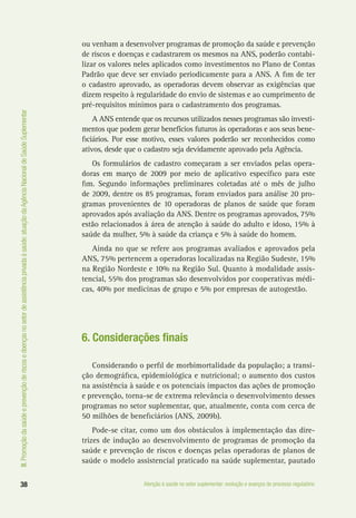 III.Promoçãodasaúdeeprevençãoderiscosedoençasnosetordeassistênciaprivadaàsaúde:atuaçãodaAgênciaNacionaldeSaúdeSuplementar
38 Atenção à saúde no setor suplementar: evolução e avanços do processo regulatório
ou venham a desenvolver programas de promoção da saúde e prevenção
de riscos e doenças e cadastrarem os mesmos na ANS, poderão contabi-
lizar os valores neles aplicados como investimentos no Plano de Contas
Padrão que deve ser enviado periodicamente para a ANS. A fim de ter
o cadastro aprovado, as operadoras devem observar as exigências que
dizem respeito à regularidade do envio de sistemas e ao cumprimento de
pré-requisitos mínimos para o cadastramento dos programas.
A ANS entende que os recursos utilizados nesses programas são investi-
mentos que podem gerar benefícios futuros às operadoras e aos seus bene-
ficiários. Por esse motivo, esses valores poderão ser reconhecidos como
ativos, desde que o cadastro seja devidamente aprovado pela Agência.
Os formulários de cadastro começaram a ser enviados pelas opera-
doras em março de 2009 por meio de aplicativo específico para este
fim. Segundo informações preliminares coletadas até o mês de julho
de 2009, dentre os 85 programas, foram enviados para análise 20 pro-
gramas provenientes de 10 operadoras de planos de saúde que foram
aprovados após avaliação da ANS. Dentre os programas aprovados, 75%
estão relacionados à área de atenção à saúde do adulto e idoso, 15% à
saúde da mulher, 5% à saúde da criança e 5% à saúde do homem.
Ainda no que se refere aos programas avaliados e aprovados pela
ANS, 75% pertencem a operadoras localizadas na Região Sudeste, 15%
na Região Nordeste e 10% na Região Sul. Quanto à modalidade assis-
tencial, 55% dos programas são desenvolvidos por cooperativas médi-
cas, 40% por medicinas de grupo e 5% por empresas de autogestão.
6. Considerações finais
Considerando o perfil de morbimortalidade da população; a transi-
ção demográfica, epidemiológica e nutricional; o aumento dos custos
na assistência à saúde e os potenciais impactos das ações de promoção
e prevenção, torna-se de extrema relevância o desenvolvimento desses
programas no setor suplementar, que, atualmente, conta com cerca de
50 milhões de beneficiários (ANS, 2009b).
Pode-se citar, como um dos obstáculos à implementação das dire-
trizes de indução ao desenvolvimento de programas de promoção da
saúde e prevenção de riscos e doenças pelas operadoras de planos de
saúde o modelo assistencial praticado na saúde suplementar, pautado
 