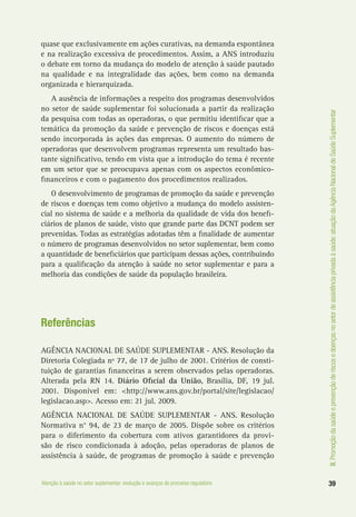 III.Promoçãodasaúdeeprevençãoderiscosedoençasnosetordeassistênciaprivadaàsaúde:atuaçãodaAgênciaNacionaldeSaúdeSuplementar
39Atenção à saúde no setor suplementar: evolução e avanços do processo regulatório
quase que exclusivamente em ações curativas, na demanda espontânea
e na realização excessiva de procedimentos. Assim, a ANS introduziu
o debate em torno da mudança do modelo de atenção à saúde pautado
na qualidade e na integralidade das ações, bem como na demanda
organizada e hierarquizada.
A ausência de informações a respeito dos programas desenvolvidos
no setor de saúde suplementar foi solucionada a partir da realização
da pesquisa com todas as operadoras, o que permitiu identificar que a
temática da promoção da saúde e prevenção de riscos e doenças está
sendo incorporada às ações das empresas. O aumento do número de
operadoras que desenvolvem programas representa um resultado bas-
tante significativo, tendo em vista que a introdução do tema é recente
em um setor que se preocupava apenas com os aspectos econômico-
financeiros e com o pagamento dos procedimentos realizados.
O desenvolvimento de programas de promoção da saúde e prevenção
de riscos e doenças tem como objetivo a mudança do modelo assisten-
cial no sistema de saúde e a melhoria da qualidade de vida dos benefi-
ciários de planos de saúde, visto que grande parte das DCNT podem ser
prevenidas. Todas as estratégias adotadas têm a finalidade de aumentar
o número de programas desenvolvidos no setor suplementar, bem como
a quantidade de beneficiários que participam dessas ações, contribuindo
para a qualificação da atenção à saúde no setor suplementar e para a
melhoria das condições de saúde da população brasileira.
Referências
AGÊNCIA NACIONAL DE SAÚDE SUPLEMENTAR - ANS. Resolução da
Diretoria Colegiada nº 77, de 17 de julho de 2001. Critérios de consti-
tuição de garantias financeiras a serem observados pelas operadoras.
Alterada pela RN 14. Diário Oficial da União, Brasília, DF, 19 jul.
2001. Disponível em: <http://www.ans.gov.br/portal/site/legislacao/
legislacao.asp>. Acesso em: 21 jul. 2009.
AGÊNCIA NACIONAL DE SAÚDE SUPLEMENTAR - ANS. Resolução
Normativa n° 94, de 23 de março de 2005. Dispõe sobre os critérios
para o diferimento da cobertura com ativos garantidores da provi-
são de risco condicionada à adoção, pelas operadoras de planos de
assistência à saúde, de programas de promoção à saúde e prevenção
 