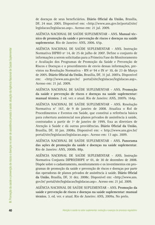III.Promoçãodasaúdeeprevençãoderiscosedoençasnosetordeassistênciaprivadaàsaúde:atuaçãodaAgênciaNacionaldeSaúdeSuplementar
40 Atenção à saúde no setor suplementar: evolução e avanços do processo regulatório
de doenças de seus beneficiários. Diário Oficial da União, Brasília,
DF, 24 mar. 2005. Disponível em: <http://www.ans.gov.br/portal/site/
legislacao/legislacao.asp>. Acesso em: 21 jul. 2009.
AGÊNCIA NACIONAL DE SAÚDE SUPLEMENTAR - ANS. Manual téc-
nico de promoção da saúde e prevenção de riscos e doenças na saúde
suplementar. Rio de Janeiro: ANS, 2006. 65p.
AGÊNCIA NACIONAL DE SAÚDE SUPLEMENTAR - ANS. Instrução
Normativa DIPRO nº 14, de 25 de julho de 2007. Define o conjunto de
informações a serem solicitadas para a Primeira Fase do Monitoramento
e Avaliação dos Programas de Promoção da Saúde e Prevenção de
Riscos e Doenças e o procedimento de envio dessas informações, pre-
vistos na Resolução Normativa - RN nº 94 e IN nº 10, de 23 de Março
de 2005. Diário Oficial da União, Brasília, DF, 31 jul. 2007a. Disponível
em: <http://www.ans.gov.br/ portal/site/legislacao/legislacao.asp>.
Acesso em: 21 jul. 2009.
AGÊNCIA NACIONAL DE SAÚDE SUPLEMENTAR - ANS. Promoção
da saúde e prevenção de riscos e doenças na saúde suplementar:
manual técnico. 2 ed. ver. e atual. Rio de Janeiro: ANS, 2007b. 164p.
AGÊNCIA NACIONAL DE SAÚDE SUPLEMENTAR - ANS. Resolução
Normativa n° 167, de 9 de janeiro de 2008. Atualiza o Rol de
Procedimentos e Eventos em Saúde, que constitui a referência básica
para cobertura assistencial nos planos privados de assistência à saúde,
contratados a partir de 1º de janeiro de 1999, fixa as diretrizes de
Atenção à Saúde e dá outras providências. Diário Oficial da União,
Brasília, DF, 10 jan. 2008a. Disponível em: < http://www.ans.gov.br/
portal/site/legislacao/legislacao.asp>. Acesso em: 13 ago. 2009.
AGÊNCIA NACIONAL DE SAÚDE SUPLEMENTAR - ANS. Panorama
das ações de promoção da saúde e doenças na saúde suplementar.
Rio de Janeiro: ANS, 2008b. 88p.
AGÊNCIA NACIONAL DE SAÚDE SUPLEMENTAR - ANS. Instrução
Normativa Conjunta DIPRO/DIOPE nº 01, de 30 de dezembro de 2008.
Dispõe sobre o cadastramento, monitoramento e os investimentos em pro-
gramas de promoção da saúde e prevenção de riscos e doenças por parte
das operadoras de planos privados de assistência à saúde. Diário Oficial
da União, Brasília, DF, 31 dez. 2008c. Disponível em: <http://www.ans.
gov.br/ portal/site/legislacao/legislacao.asp>. Acesso em: 21 jul. 2009.
AGÊNCIA NACIONAL DE SAÚDE SUPLEMENTAR - ANS. Promoção da
saúde e prevenção de riscos e doenças na saúde suplementar: manual
técnico. 3. ed. ver. e atual. Rio de Janeiro: ANS, 2009a. No prelo.
 