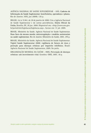 III.Promoçãodasaúdeeprevençãoderiscosedoençasnosetordeassistênciaprivadaàsaúde:atuaçãodaAgênciaNacionaldeSaúdeSuplementar
41Atenção à saúde no setor suplementar: evolução e avanços do processo regulatório
AGÊNCIA NACIONAL DE SAÚDE SUPLEMENTAR - ANS. Caderno de
Informação da Saúde Suplementar: beneficiários, operadoras e planos.
Rio de Janeiro: ANS, jun 2009b. 126 p.
BRASIL. Lei nº 9.961, de 28 de janeiro de 2000. Cria a Agência Nacional
de Saúde Suplementar e dá outras providências. Diário Oficial da
União, Brasília, DF, 28 jan. 2000. Disponível em: <http://www.ans.gov.
br/portal/site/legislacao/legislacao.asp>. Acesso em: 31 jul. 2009.
BRASIL. Ministério da Saúde. Agência Nacional de Saúde Suplementar.
Duas faces da mesma moeda: microrregulação e modelos assistenciais
na saúde suplementar. Rio de Janeiro: Ministério da Saúde, 2005. 270 p.
BRASIL. Ministério da Saúde. Agência Nacional de Saúde Suplementar.
Vigitel Saúde Suplementar 2008: vigilância de fatores de risco e
proteção para doenças crônicas por inquérito telefônico. Brasil:
Agência Nacional de Saúde Suplementar, 2009. No prelo.
ORGANIZAÇÃO MUNDIAL DA SAÚDE - OMS. Prevenção de doenças
crônicas: um investimento vital. Genebra: OMS, 2005. 30 p.
 
