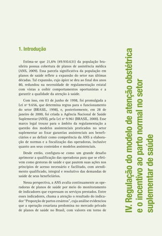 IV.Regulaçãodomodelodeatençãoobstétrica
eoincentivoaopartonormalnosetor
suplementardesaúde
1. Introdução
Estima-se que 21,6% (49.910.631) da população bra-
sileira possua cobertura de planos de assistência médica
(ANS, 2009). Essa parcela significativa da população em
planos de saúde reflete a expansão do setor nas últimas
décadas. Tal expansão, cujo ápice se deu ao final dos anos
80, redundou na necessidade de regulamentação estatal
com vistas a coibir comportamentos oportunistas e a
garantir a qualidade da atenção à saúde.
Com isso, em 03 de junho de 1998, foi promulgada a
Lei nº 9.656, que determina regras para o funcionamento
do setor (BRASIL, 1998), e, posteriormente, em 28 de
janeiro de 2000, foi criada a Agência Nacional de Saúde
Suplementar (ANS), pela Lei nº 9.961 (BRASIL, 2000). Esse
marco legal trouxe para o âmbito da regulamentação a
questão dos modelos assistenciais praticados no setor
suplementar ao fixar garantias assistenciais aos benefi-
ciários e ao definir como competência da ANS a elabora-
ção de normas e a fiscalização das operadoras, inclusive
quanto aos seus conteúdos e modelos assistenciais.
Desde então, configura-se como um grande desafio
aprimorar a qualificação das operadoras para que se efeti-
vem como gestoras de saúde e que pautem suas ações nos
princípios de acesso necessário e facilitado, com atendi-
mento qualificado, integral e resolutivo das demandas de
saúde de seus beneficiários.
Nessa perspectiva, a ANS avalia continuamente as ope-
radoras de planos de saúde por meio do monitoramento
de indicadores que expressam os serviços prestados. Entre
esses indicadores, chama a atenção o resultado do indica-
dor “Proporção de partos cesáreos”, cuja análise evidenciou
que a operação cesariana predomina no mercado privado
de planos de saúde no Brasil, com valores em torno de
 