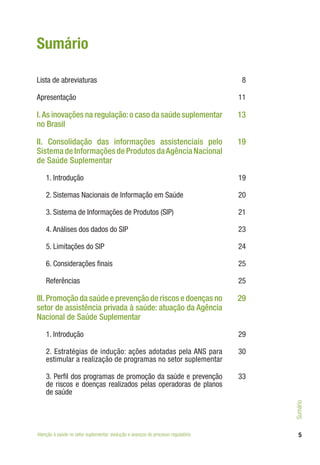 Lista de abreviaturas 8
Apresentação 11
I.As inovações na regulação:o caso da saúde suplementar
no Brasil
13
II. Consolidação das informações assistenciais pelo
Sistema de Informações de Produtos daAgência Nacional
de Saúde Suplementar
19
1. Introdução 19
2. Sistemas Nacionais de Informação em Saúde 20
3. Sistema de Informações de Produtos (SIP) 21
4. Análises dos dados do SIP 23
5. Limitações do SIP 24
6. Considerações finais 25
Referências 25
III. Promoção da saúde e prevenção de riscos e doenças no
setor de assistência privada à saúde: atuação da Agência
Nacional de Saúde Suplementar
29
1. Introdução 29
2. Estratégias de indução: ações adotadas pela ANS para
estimular a realização de programas no setor suplementar
30
3. Perfil dos programas de promoção da saúde e prevenção
de riscos e doenças realizados pelas operadoras de planos
de saúde
33
5
Sumário
Atenção à saúde no setor suplementar: evolução e avanços do processo regulatório
Sumário
 