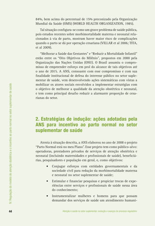 IV.Regulaçãodomodelodeatençãoobstétricaeoincentivoaopartonormalnosetorsuplementardesaúde
44 Atenção à saúde no setor suplementar: evolução e avanços do processo regulatório
84%, bem acima do percentual de 15% preconizado pela Organização
Mundial da Saúde (OMS) (WORLD HEALTH ORGANIZATION, 1985).
Tal situação configura-se como um grave problema de saúde pública,
pois estudos recentes sobre morbimortalidade materna e neonatal rela-
cionados à via de parto, mostram haver maior risco de complicações
quando o parto se dá por operação cesariana (VILLAR et al 2006; TITA,
et al 2009).
“Melhorar a Saúde das Gestantes” e “Reduzir a Mortalidade Infantil”
estão entre os “Oito Objetivos do Milênio”, propostos em 2000 pela
Organização das Nações Unidas (ONU). O Brasil assumiu o compro-
misso de empreender esforço em prol do alcance de tais objetivos até
o ano de 2015. A ANS, consoante com esse compromisso e com sua
finalidade institucional de defesa do interesse público no setor suple-
mentar de saúde, vem desenvolvendo ações sistemáticas com vistas a
mobilizar os atores sociais envolvidos a implementar estratégias com
o objetivo de melhorar a qualidade da atenção obstétrica e neonatal,
e tem como principal desafio reduzir a alarmante proporção de cesa-
rianas do setor.
2. Estratégias de indução: ações adotadas pela
ANS para incentivo ao parto normal no setor
suplementar de saúde
Atenta à situação descrita, a ANS elaborou no ano de 2008 o projeto
“Parto Normal está no meu Plano”. Esse projeto tem como público-alvo:
operadoras, prestadores privados de serviços de atenção obstétrica e
neonatal (incluindo maternidades e profissionais de saúde), beneficiá-
rias, pesquisadores e população em geral, e, como objetivos:
•	 Conjugar esforços com entidades governamentais e da
sociedade civil para redução da morbimortalidade materna
e neonatal no setor suplementar de saúde;
•	 Estimular e financiar pesquisas e propiciar trocas de expe-
riências entre serviços e profissionais de saúde nessa área
do conhecimento;
•	 Instrumentalizar mulheres e homens para que possam
demandar dos serviços de saúde um atendimento humani-
 