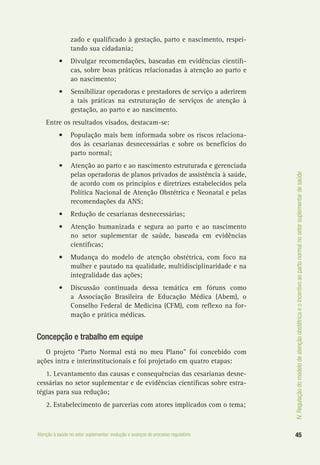 IV.Regulaçãodomodelodeatençãoobstétricaeoincentivoaopartonormalnosetorsuplementardesaúde
45Atenção à saúde no setor suplementar: evolução e avanços do processo regulatório
zado e qualificado à gestação, parto e nascimento, respei-
tando sua cidadania;
•	 Divulgar recomendações, baseadas em evidências científi-
cas, sobre boas práticas relacionadas à atenção ao parto e
ao nascimento;
•	 Sensibilizar operadoras e prestadores de serviço a aderirem
a tais práticas na estruturação de serviços de atenção à
gestação, ao parto e ao nascimento.
Entre os resultados visados, destacam-se:
•	 População mais bem informada sobre os riscos relaciona-
dos às cesarianas desnecessárias e sobre os benefícios do
parto normal;
•	 Atenção ao parto e ao nascimento estruturada e gerenciada
pelas operadoras de planos privados de assistência à saúde,
de acordo com os princípios e diretrizes estabelecidos pela
Política Nacional de Atenção Obstétrica e Neonatal e pelas
recomendações da ANS;
•	 Redução de cesarianas desnecessárias;
•	 Atenção humanizada e segura ao parto e ao nascimento
no setor suplementar de saúde, baseada em evidências
científicas;
•	 Mudança do modelo de atenção obstétrica, com foco na
mulher e pautado na qualidade, multidisciplinaridade e na
integralidade das ações;
•	 Discussão continuada dessa temática em fóruns como
a Associação Brasileira de Educação Médica (Abem), o
Conselho Federal de Medicina (CFM), com reflexo na for-
mação e prática médicas.
Concepção e trabalho em equipe
O projeto “Parto Normal está no meu Plano” foi concebido com
ações intra e interinstitucionais e foi projetado em quatro etapas:
1. Levantamento das causas e consequências das cesarianas desne-
cessárias no setor suplementar e de evidências científicas sobre estra-
tégias para sua redução;
2. Estabelecimento de parcerias com atores implicados com o tema;
 