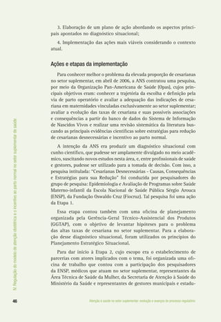 IV.Regulaçãodomodelodeatençãoobstétricaeoincentivoaopartonormalnosetorsuplementardesaúde
46 Atenção à saúde no setor suplementar: evolução e avanços do processo regulatório
3. Elaboração de um plano de ação abordando os aspectos princi-
pais apontados no diagnóstico situacional;
4. Implementação das ações mais viáveis considerando o contexto
atual.
Ações e etapas da implementação
Para conhecer melhor o problema da elevada proporção de cesarianas
no setor suplementar, em abril de 2006, a ANS contratou uma pesquisa,
por meio da Organização Pan-Americana de Saúde (Opas), cujos prin-
cipais objetivos eram: conhecer a trajetória da escolha e definição pela
via de parto operatório e avaliar a adequação das indicações de cesa-
riana em maternidades vinculadas exclusivamente ao setor suplementar;
avaliar a evolução das taxas de cesariana e suas possíveis associações
e consequências a partir do banco de dados do Sistema de Informação
de Nascidos Vivos e realizar uma revisão sistemática da literatura bus-
cando as principais evidências científicas sobre estratégias para redução
de cesarianas desnecessárias e incentivo ao parto normal.
A intenção da ANS era produzir um diagnóstico situacional com
cunho científico, que pudesse ser amplamente divulgado no meio acadê-
mico, suscitando novos estudos nesta área, e, entre profissionais de saúde
e gestores, pudesse ser utilizado para a tomada de decisão. Com isso, a
pesquisa intitulada: “Cesarianas Desnecessárias - Causas, Consequências
e Estratégias para sua Redução” foi conduzida por pesquisadores do
grupo de pesquisa: Epidemiologia e Avaliação de Programas sobre Saúde
Materno-infantil da Escola Nacional de Saúde Pública Sérgio Arouca
(ENSP), da Fundação Oswaldo Cruz (Fiocruz). Tal pesquisa foi uma ação
da Etapa 1.
Essa etapa contou também com uma oficina de planejamento
organizada pela Gerência-Geral Técnico-Assistencial dos Produtos
(GGTAP), com o objetivo de levantar hipóteses para o problema
das altas taxas de cesariana no setor suplementar. Para a elabora-
ção desse diagnóstico situacional, foram utilizados os princípios do
Planejamento Estratégico Situacional.
Para dar início à Etapa 2, cujo escopo era o estabelecimento de
parcerias com atores implicados com o tema, foi organizada uma ofi-
cina de trabalho que contou com a participação dos pesquisadores
da ENSP, médicos que atuam no setor suplementar, representantes da
Área Técnica de Saúde da Mulher, da Secretaria de Atenção à Saúde do
Ministério da Saúde e representantes de gestores municipais e estadu-
 