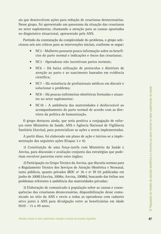 IV.Regulaçãodomodelodeatençãoobstétricaeoincentivoaopartonormalnosetorsuplementardesaúde
47Atenção à saúde no setor suplementar: evolução e avanços do processo regulatório
ais que desenvolvem ações para redução de cesarianas desnecessárias.
Nesse grupo, foi apresentado um panorama da situação das cesarianas
no setor suplementar, chamando a atenção para as causas apontadas
no diagnóstico situacional, apresentado pela ANS.
Partindo da constatação da complexidade do problema, o grupo sele-
cionou seis nós críticos para as intervenções iniciais, conforme se segue:
•	 NC2 - Mulheres possuem pouca informação sobre os benefí-
cios do parto normal e indicações e riscos das cesarianas;
•	 NC3 - Operadoras não incentivam partos normais;
•	 NC6 – Há baixa utilização de protocolos e diretrizes de
atenção ao parto e ao nascimento baseados em evidência
científica;
•	 NC7 – Há resistência de profissionais médicos em discutir e
solucionar o problema;
•	 NC8 – Há poucas enfermeiras obstétricas formadas e atuan-
tes no setor suplementar;
•	 NC10 – A ambiência das maternidades é desfavorável ao
acompanhamento do parto normal de acordo com as dire-
trizes da política de humanização.
O grupo destacou ainda, que seria positiva a conjugação de esfor-
ços entre Ministério da Saúde, ANS e Agência Nacional de Vigilância
Sanitária (Anvisa), para potencializar as ações a serem implementadas.
A partir disso, foi elaborado um plano de ação e iniciou-se a imple-
mentação das seguintes ações (Etapas 3 e 4):
1) Constituição de uma força-tarefa com Ministério da Saúde e
Anvisa, para discussão e avaliação conjunta das estratégias que pode-
riam envolver parcerias entre estes órgãos;
2) Participação no Grupo Técnico da Anvisa, que discutiu normas para
o Regulamento Técnico dos Serviços de Atenção Obstétrica e Neonatal,
tanto públicos, quanto privados (RDC nº 36 e nº IN 02 publicadas em
junho de 2008) (Anvisa, 2008a; Anvisa, 2008b), buscando dar ênfase aos
problemas referentes à ambiência das maternidades privadas;
3) Elaboração de comunicado à população sobre as causas e conse-
quências das cesarianas desnecessárias, disponibilização desse comu-
nicado no sítio da ANS e envio a todas as operadoras com cadastro
ativo junto à ANS para divulgação entre as beneficiárias em idade
fértil - 15 a 49 anos;
 