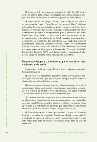 IV.Regulaçãodomodelodeatençãoobstétricaeoincentivoaopartonormalnosetorsuplementardesaúde
48 Atenção à saúde no setor suplementar: evolução e avanços do processo regulatório
4) Elaboração de um espaço permanente no sítio da ANS com o
nome do projeto para abrigar informações, links úteis, notícias e arti-
gos científicos relacionadas à atenção ao parto e ao nascimento;
5) Formação de um Grupo Técnico, com o objetivo de: discutir
as propostas do Projeto “Parto Normal está no meu Plano”, elaborar
estratégias de ação para redução do parto cesáreo, a partir das reco-
mendações extraídas da pesquisa realizada por pesquisadores da ENSP
e estabelecer parcerias e compromissos para a execução das estra-
tégias. Esse Grupo Técnico contou com a participação, entre outros,
de representantes do Ministério da Saúde, Anvisa, confederações e
associações representantes das operadoras, Associação Brasileira de
Enfermagem Obstétrica (Abenfo), Conselho Federal de Enfermagem
(Cofen), Conselho Federal de Medicina (CFM), Federação Brasileira
das Associações de Ginecologia e Obstetrícia (Febrasgo), Sociedade
Brasileira de Pediatria (SBP), além das sete maiores operadoras de pla-
nos de saúde em número de beneficiárias em idade fértil.
Recomendações para o incentivo ao parto normal no setor
suplementar de saúde
A partir das reuniões do Grupo Técnico, foram elaboradas as seguin-
tes recomendações:
1) Elaboração de campanhas educativas sobre as vantagens e des-
vantagens dos diversos tipos de parto, com enfoque no parto normal e
abordando a temática da humanização.
2) Implantação do cartão da gestante e do partograma, nos serviços
do sistema de saúde suplementar, como forma de aumentar a informa-
ção e o controle da mulher sobre a sua gestação, bem como melhorar
a qualidade da informação disponível nesses serviços.
3) Estudo de modelos, implementação e monitoramento de equipes
de plantonistas (obstetras e/ou enfermeiras obstetras) nas maternida-
des, que possibilitem ao médico assistente utilizar essa equipe como
apoio para o atendimento às gestantes que necessitem de assistência
continuada (trabalho de parto inicial, indução do parto, etc.).
4) Financiamento de estudos que avaliem o impacto financeiro
(custos) e na saúde da população (morbi-mortalidade) do modelo de
assistência ao parto no sistema de saúde suplementar, uma vez que
está relacionado com um cuidado que resulta numa taxa de 90% de
cesarianas.
 