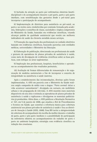 IV.Regulaçãodomodelodeatençãoobstétricaeoincentivoaopartonormalnosetorsuplementardesaúde
49Atenção à saúde no setor suplementar: evolução e avanços do processo regulatório
5) Inclusão da atenção ao parto por enfermeiras obstetras (multi-
disciplinar) e do acompanhante durante o pré-parto, parto e pós-parto
imediato, com sensibilização das gestantes desde o pré-natal para
incorporar a participação do acompanhante.
6) Implementação de diretrizes para assistência ao pré-natal, ao
parto e ao recém-nato, estabelecidas por comissão formada pela acade-
mia, federações e conselhos de classe, sociedades e órgãos competentes
do Ministério da Saúde, baseadas em evidências científicas, visando
alcançar padrão de qualidade assistencial que resulte em melhores
indicadores de saúde da clientela atendida nesses serviços.
7) Promoção da capacitação dos profissionais no cuidado obstétrico
baseado em evidências científicas, buscando parcerias com entidades
médicas, universidades e Ministério da Educação.
8) Elaboração de publicação, direcionada aos profissionais de saúde
e gestores de operadoras de planos privados de assistência à saúde,
como meio de divulgação de evidências científicas sobre as boas prá-
ticas, com enfoque no setor suplementar.
9) Implicação dos profissionais, hospitais, beneficiários e operado-
ras no acompanhamento dos resultados perinatais.
10) Avaliação de formas diferenciadas de remuneração e de orga-
nização de modelos assistenciais a fim de incorporar o conceito de
integralidade na assistência à saúde materna.
Após o estabelecimento das recomendações, diversas ações foram
implementadas. A ANS em parceria com o Ministério da Saúde reali-
zou ampla campanha de mídia com o slogan: “Parto normal: deixe a
vida acontecer naturalmente”, divulgada em cartazes, em mobiliário
urbano e em propaganda de televisão. A ANS mantém esses materiais
disponíveis em seu sítio e estimula as operadoras de planos privados de
assistência à saúde a replicarem e divulgarem os materiais publicitá-
rios já produzidos. Além disso, a ANS publicou a Resolução Normativa
nº 167, em 9 de janeiro de 2008, que atualiza o Rol de Procedimentos
e Eventos em Saúde, que constitui a referência básica para cobertura
assistencial nos planos privados de assistência à saúde e fixa as diretri-
zes de Atenção à Saúde (ANS, 2008). Essa RN inclui a obrigatoriedade
de cobertura de acompanhante de escolha da mulher durante o trabalho
de parto, parto e pós-parto imediato e a possibilidade de participação
da enfermeira obstetra no acompanhamento do trabalho de parto e
parto no ambiente hospitalar, estratégia com evidência científica na
redução das cesarianas.
 