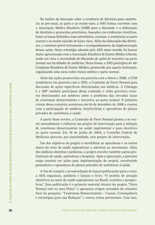IV.Regulaçãodomodelodeatençãoobstétricaeoincentivoaopartonormalnosetorsuplementardesaúde
50 Atenção à saúde no setor suplementar: evolução e avanços do processo regulatório
No âmbito da discussão sobre a existência de diretrizes para assistên-
cia ao pré-natal, ao parto e ao recém-nato, a ANS firmou convênio com
a Associação Médica Brasileira (AMB) para a discussão e a elaboração
de diretrizes e protocolos prioritários, baseados em evidências científicas.
Entre os temas definidos como prioritários, constam: a assistência ao parto
normal e ao recém-nascido de baixo risco. Além da elaboração das diretri-
zes, o convênio prevê treinamento e acompanhamento da implementação
dessas ações. Outra estratégia adotada pela ANS nesse sentido foi buscar
maior aproximação com a Associação Brasileira de Ensino Médico (Abem),
tendo em vista a necessidade de discussão de ações de incentivo ao parto
normal nas faculdades de medicina. Dessa forma, a ANS participou do 46º
Congresso Brasileiro de Ensino Médico, promovido por aquela instituição,
organizando uma mesa sobre ensino médico e parto normal.
Além das ações promovidas em parceria com a Abem e AMB, o CFM
estabeleceu em parceria com a ANS, a Comissão de Parto Normal para
discussão de ações específicas direcionadas aos médicos. A Febrasgo
e a SBP também participam dessa comissão e estão previstos even-
tos direcionados aos médicos sobre o problema das elevadas taxas
de cesarianas desnecessárias e incentivo ao parto normal. O primeiro
evento dessa natureza aconteceu em 04 de dezembro de 2008 e contou
com a participação de médicos, beneficiárias e operadoras de planos
privados de assistência à saúde.
A partir desse evento, a Comissão de Parto Normal passou a se reu-
nir mensalmente e elaborou um projeto de intervenção para a redução
de cesarianas desnecessárias na saúde suplementar e para incentivo
ao parto normal. Em 18 de junho de 2009, o Conselho Federal de
Medicina aprovou, por unanimidade, esse projeto de intervenção.
Um dos objetivos do projeto é sensibilizar as operadoras e os outros
atores do setor de saúde suplementar a aderirem ao movimento. Além
dos médicos obstetras e pediatras, o projeto envolve também outros pro-
fissionais de saúde, operadoras e hospitais. Após a aprovação, a próxima
etapa consiste em ações para implementação do projeto, envolvendo
prestadores e operadoras de planos privados de assistência à saúde.
A fim de cumprir a recomendação de lançar publicações para o setor,
a ANS organizou, publicou e lançou o livro: “O modelo de atenção
obstétrica no setor de saúde suplementar no Brasil: cenários e perspec-
tivas”. Essa publicação é o primeiro material técnico do projeto “Parto
Normal está no meu Plano” e apresenta artigos extraídos do relatório
final da pesquisa: “Cesarianas Desnecessárias - Causas, Consequência
e estratégias para sua Redução” e outros temas pertinentes. Com isso,
 