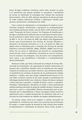 IV.Regulaçãodomodelodeatençãoobstétricaeoincentivoaopartonormalnosetorsuplementardesaúde
51Atenção à saúde no setor suplementar: evolução e avanços do processo regulatório
busca divulgar evidências científicas atuais sobre atenção ao parto
e ao nascimento que possam subsidiar as operadoras e prestadores
de serviço na elaboração de estratégias para redução das cesarianas
desnecessárias. Além da ANS, algumas operadoras de planos privados
de saúde também elaboraram cartilhas e publicações voltadas para
gestores, beneficiários e profissionais de saúde.
Com o intuito de implementar a recomendação de implicar os pro-
fissionais, hospitais, beneficiários e operadoras no acompanhamento
dos resultados perinatais, desde o ano de 2004, a ANS monitora o indi-
cador “Proporção de Partos Cesáreos” do Programa de Qualificação e
divulga o resultado desse indicador para as operadoras de planos priva-
dos de assistência à saúde. Outro avanço, foi a publicação, pela Anvisa,
da RDC nº 36, de 3 de junho de 2008, que dispõe sobre Regulamento
Técnico para Funcionamento dos Serviços de Atenção Obstétrica e
Neonatal e da Instrução Normativa nº 2, de 3 de junho de 2008, que
dispõe sobre os Indicadores para a Avaliação dos Serviços de Atenção
Obstétrica e Neonatal (ANVISA, 2008a; ANVISA, 2008b). Essa IN esta-
belece em seu anexo os indicadores que deverão ser acompanhados
nesses serviços. Entre os indicadores, encontram-se: taxa de cesariana,
taxa de cesariana em primíparas, taxa de partos com acompanhante,
entre outros, o que possibilitará a solicitação e o acompanhamento
dessas informações.
Destaca-se ainda, que frente à discussão da avaliação de formas dife-
renciadas de remuneração e de organização de modelos assistenciais, foi
proposto que a assistência obstétrica deva ser prestada por uma equipe,
composta no mínimo por um médico obstetra e uma enfermeira obstetriz.
A transferência da confiança da gestante de um profissional do cuidado
obstétrico, o médico, para uma equipe multiprofissional deveria se ini-
ciar desde a primeira consulta de pré-natal, quando os profissionais da
enfermagem podem dividir com o obstetra a função de educar e preparar
a futura mãe para a gestação, o trabalho de parto, o parto e o puerpério.
Psicólogos, fisioterapeutas, educadores em saúde e outros profissionais
também poderiam participar do grupo de trabalho durante o preparo pré-
natal para o parto e a maternidade. Maiores remunerações para os pro-
fissionais que se disponibilizam a formar tais grupos seriam incentivos
significativos para o cuidado humanizado em obstetrícia, além de ir ao
encontro da atual tendência de trabalho em equipes multiprofissionais.
Ao mesmo tempo, dever-se-ia estipular o mínimo necessário de
quantidade de consultas de pré-natal com a presença dos profissionais
da equipe e o tempo mínimo de duração de cada consulta para melhor
acompanhamento e informação da gestante. Dessa forma, quando a
 