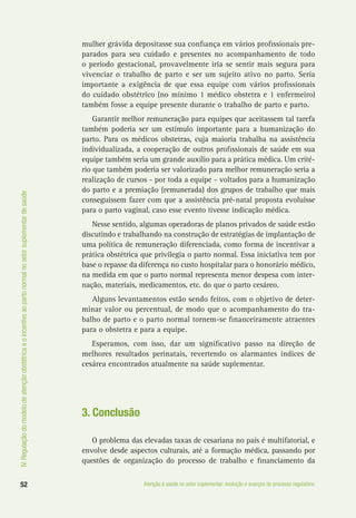 IV.Regulaçãodomodelodeatençãoobstétricaeoincentivoaopartonormalnosetorsuplementardesaúde
52 Atenção à saúde no setor suplementar: evolução e avanços do processo regulatório
mulher grávida depositasse sua confiança em vários profissionais pre-
parados para seu cuidado e presentes no acompanhamento de todo
o período gestacional, provavelmente iria se sentir mais segura para
vivenciar o trabalho de parto e ser um sujeito ativo no parto. Seria
importante a exigência de que essa equipe com vários profissionais
do cuidado obstétrico (no mínimo 1 médico obstetra e 1 enfermeiro)
também fosse a equipe presente durante o trabalho de parto e parto.
Garantir melhor remuneração para equipes que aceitassem tal tarefa
também poderia ser um estímulo importante para a humanização do
parto. Para os médicos obstetras, cuja maioria trabalha na assistência
individualizada, a cooperação de outros profissionais de saúde em sua
equipe também seria um grande auxílio para a prática médica. Um crité-
rio que também poderia ser valorizado para melhor remuneração seria a
realização de cursos - por toda a equipe - voltados para a humanização
do parto e a premiação (remunerada) dos grupos de trabalho que mais
conseguissem fazer com que a assistência pré-natal proposta evoluísse
para o parto vaginal, caso esse evento tivesse indicação médica.
Nesse sentido, algumas operadoras de planos privados de saúde estão
discutindo e trabalhando na construção de estratégias de implantação de
uma política de remuneração diferenciada, como forma de incentivar a
prática obstétrica que privilegia o parto normal. Essa iniciativa tem por
base o repasse da diferença no custo hospitalar para o honorário médico,
na medida em que o parto normal representa menor despesa com inter-
nação, materiais, medicamentos, etc. do que o parto cesáreo.
Alguns levantamentos estão sendo feitos, com o objetivo de deter-
minar valor ou percentual, de modo que o acompanhamento do tra-
balho de parto e o parto normal tornem-se financeiramente atraentes
para o obstetra e para a equipe.
Esperamos, com isso, dar um significativo passo na direção de
melhores resultados perinatais, revertendo os alarmantes índices de
cesárea encontrados atualmente na saúde suplementar.
3. Conclusão
O problema das elevadas taxas de cesariana no país é multifatorial, e
envolve desde aspectos culturais, até a formação médica, passando por
questões de organização do processo de trabalho e financiamento da
 