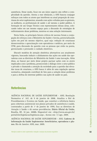 IV.Regulaçãodomodelodeatençãoobstétricaeoincentivoaopartonormalnosetorsuplementardesaúde
53Atenção à saúde no setor suplementar: evolução e avanços do processo regulatório
assistência. Desse modo, focar em um único aspecto não reflete a com-
plexidade da questão. Atenta a esse obstáculo, a ANS buscou conjugar
esforços com todos os atores que interferem na atual proporção de cesa-
rianas do setor suplementar, atuando com ações voltadas para os gestores,
as mulheres, os profissionais de saúde e até mesmo o poder público. A
formação de um Grupo Técnico com representantes dessas áreas, colo-
cando todos em um mesmo espaço para a discussão de estratégias de
enfrentamento desse problema, mostrou-se uma solução interessante.
Nesta linha, os principais fatores críticos de sucesso foram a conju-
gação de esforços com o Ministério da Saúde e Anvisa, potencializando
ações em prol do mesmo objetivo, qual seja: redução de cesarianas
desnecessárias e aproximação com operadoras e médicos, por meio do
CFM, para discussão da questão com as pessoas que estão na ponta,
gerenciando e prestando o cuidado obstétrico.
Discutir modelos de atenção obstétrica alternativos aos atualmente
vigentes, buscando induzir o alinhamento das ações em saúde das ope-
radoras com as diretrizes do Ministério da Saúde é uma inovação. Além
disso, ao buscar por meio desse projeto pactuar ações com os atores
implicados com o problema, promovendo o diálogo entre o setor público
e privado e chamando a atenção da sociedade para a questão das eleva-
das taxas de cesariana, a ANS busca ir além de uma regulação apenas
normativa, almejando contribuir de fato para a solução desse problema
e para a defesa do interesse público nas ações de saúde no país.
Referências
AGÊNCIA NACIONAL DE SAÚDE SUPLEMENTAR - ANS. Resolução
Normativa n° 167, de 9 de janeiro de 2008. Atualiza o Rol de
Procedimentos e Eventos em Saúde, que constitui a referência básica
para cobertura assistencial nos planos privados de assistência à saúde,
contratados a partir de 1º de janeiro de 1999, fixa as diretrizes de
Atenção à Saúde e dá outras providências. Diário Oficial da União,
Brasília, DF, 10 jan. 2008b. Disponível em: <http://www.ans.gov.br/
portal/site/legislacao/legislacao.asp>. Acesso em: 13 ago. 2009.
AGÊNCIA NACIONAL DE SAÚDE SUPLEMENTAR - ANS. Caderno de
Informação da Saúde Suplementar: beneficiários, operadoras e pla-
nos. Rio de Janeiro: ANS, mar. 2009.
 
