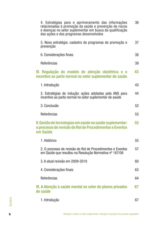 6
4. Estratégias para o aprimoramento das informações
relacionadas à promoção da saúde e prevenção de riscos
e doenças no setor suplementar em busca da qualificação
das ações e dos programas desenvolvidos
36
5. Nova estratégia: cadastro de programas de promoção e
prevenção
37
6. Considerações finais 38
Referências 39
IV. Regulação do modelo de atenção obstétrica e o
incentivo ao parto normal no setor suplementar de saúde
43
1. Introdução 43
2. Estratégias de indução: ações adotadas pela ANS para
incentivo ao parto normal no setor suplementar de saúde
44
3. Conclusão 52
Referências 53
V. Gestão de tecnologias em saúde na saúde suplementar:
o processo de revisão do Rol de Procedimentos e Eventos
em Saúde
55
1. Histórico 55
2. O processo de revisão do Rol de Procedimentos e Eventos
em Saúde que resultou na Resolução Normativa nº 167/08
57
3. A atual revisão em 2009-2010 60
4. Considerações finais 63
Referências 64
VI. A Atenção à saúde mental no setor de planos privados
de saúde
67
1. Introdução 67
Atenção à saúde no setor suplementar: evolução e avanços do processo regulatório
Sumário
 