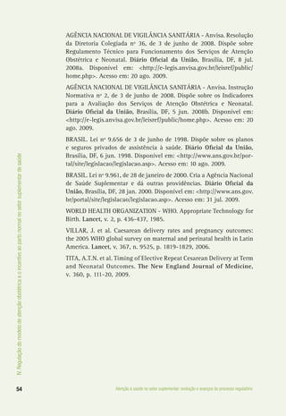 IV.Regulaçãodomodelodeatençãoobstétricaeoincentivoaopartonormalnosetorsuplementardesaúde
54 Atenção à saúde no setor suplementar: evolução e avanços do processo regulatório
AGÊNCIA NACIONAL DE VIGILÂNCIA SANITÁRIA - Anvisa. Resolução
da Diretoria Colegiada nº 36, de 3 de junho de 2008. Dispõe sobre
Regulamento Técnico para Funcionamento dos Serviços de Atenção
Obstétrica e Neonatal. Diário Oficial da União, Brasília, DF, 8 jul.
2008a. Disponível em: <http://e-legis.anvisa.gov.br/leisref/public/
home.php>. Acesso em: 20 ago. 2009.
AGÊNCIA NACIONAL DE VIGILÂNCIA SANITÁRIA - Anvisa. Instrução
Normativa nº 2, de 3 de junho de 2008. Dispõe sobre os Indicadores
para a Avaliação dos Serviços de Atenção Obstétrica e Neonatal.
Diário Oficial da União, Brasília, DF, 5 jun. 2008b. Disponível em:
<http://e-legis.anvisa.gov.br/leisref/public/home.php>. Acesso em: 20
ago. 2009.
BRASIL. Lei nº 9.656 de 3 de junho de 1998. Dispõe sobre os planos
e seguros privados de assistência à saúde. Diário Oficial da União,
Brasília, DF, 6 jun. 1998. Disponível em: <http://www.ans.gov.br/por-
tal/site/legislacao/legislacao.asp>. Acesso em: 10 ago. 2009.
BRASIL. Lei nº 9.961, de 28 de janeiro de 2000. Cria a Agência Nacional
de Saúde Suplementar e dá outras providências. Diário Oficial da
União, Brasília, DF, 28 jan. 2000. Disponível em: <http://www.ans.gov.
br/portal/site/legislacao/legislacao.asp>. Acesso em: 31 jul. 2009.
WORLD HEALTH ORGANIZATION - WHO. Appropriate Technology for
Birth. Lancet, v. 2, p. 436-437, 1985.
VILLAR, J. et al. Caesarean delivery rates and pregnancy outcomes:
the 2005 WHO global survey on maternal and perinatal health in Latin
America. Lancet, v. 367, n. 9525, p. 1819-1829, 2006.
TITA, A.T.N. et al. Timing of Elective Repeat Cesarean Delivery at Term
and Neonatal Outcomes. The New England Journal of Medicine,
v. 360, p. 111-20, 2009.
 