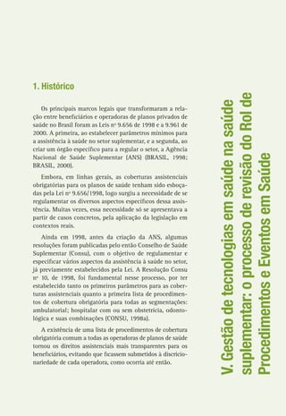 V.Gestãodetecnologiasemsaúdenasaúde
suplementar:oprocessoderevisãodoRolde
ProcedimentoseEventosemSaúde
1. Histórico
Os principais marcos legais que transformaram a rela-
ção entre beneficiários e operadoras de planos privados de
saúde no Brasil foram as Leis nº 9.656 de 1998 e a 9.961 de
2000. A primeira, ao estabelecer parâmetros mínimos para
a assistência à saúde no setor suplementar, e a segunda, ao
criar um órgão específico para a regular o setor, a Agência
Nacional de Saúde Suplementar (ANS) (BRASIL, 1998;
BRASIL, 2000).
Embora, em linhas gerais, as coberturas assistenciais
obrigatórias para os planos de saúde tenham sido esboça-
das pela Lei nº 9.656/1998, logo surgiu a necessidade de se
regulamentar os diversos aspectos específicos dessa assis-
tência. Muitas vezes, essa necessidade só se apresentava a
partir de casos concretos, pela aplicação da legislação em
contextos reais.
Ainda em 1998, antes da criação da ANS, algumas
resoluções foram publicadas pelo então Conselho de Saúde
Suplementar (Consu), com o objetivo de regulamentar e
especificar vários aspectos da assistência à saúde no setor,
já previamente estabelecidos pela Lei. A Resolução Consu
nº 10, de 1998, foi fundamental nesse processo, por ter
estabelecido tanto os primeiros parâmetros para as cober-
turas assistenciais quanto a primeira lista de procedimen-
tos de cobertura obrigatória para todas as segmentações:
ambulatorial; hospitalar com ou sem obstetrícia, odonto-
lógica e suas combinações (CONSU, 1998a).
A existência de uma lista de procedimentos de cobertura
obrigatória comum a todas as operadoras de planos de saúde
tornou os direitos assistenciais mais transparentes para os
beneficiários, evitando que ficassem submetidos à discricio-
nariedade de cada operadora, como ocorria até então.
 