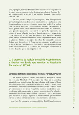 57Atenção à saúde no setor suplementar: evolução e avanços do processo regulatório
V.Gestãodetecnologiasemsaúdenasaúdesuplementar:oprocessoderevisãodoRoldeProcedimentoseEventosemSaúde
sões, repetições, nomenclaturas incorretas e outras, causadas por razões
diversas como erros conceituais, técnicos, operacionais. Algumas des-
sas inconsistências persistiam desde a edição do primeiro rol, publi-
cada em 1998.
Além disso, ocorria uma grande pressão junto à ANS, principalmente
por parte de prestadores de serviços, mas também de beneficiários, pela
incorporação de novos procedimentos à cobertura obrigatória, muitos
com eficácia e segurança comprovadas na melhoria da assistência à
saúde, porém outros ainda com duvidosa efetividade. Por outro lado,
uma pressão igualmente considerável por parte das operadoras de
planos de saúde pela não ampliação da cobertura, sob a alegação de
que o incremento de custos decorrentes não seria suportado pelo sis-
tema, tornava o cenário conflituoso. Outros importantes atores, como
o Ministério Público e os órgãos de defesa do consumidor também
faziam parte do conjunto de forças que pressionavam a ANS por um
novo de Rol de Procedimentos. Esse cenário apontava para alguma
forma de racionalização da utilização das tecnologias incorporadas e
mesmo daquelas que já faziam parte do rol.
2. O processo de revisão do Rol de Procedimentos
e Eventos em Saúde que resultou na Resolução
Normativa nº 167/08
Concepção do trabalho de revisão da Resolução Normativa nº 82/04
Além de toda a pressão externa e da cobrança de diversos setores
da sociedade (Ministério Público, órgãos de defesa do consumidor,
associações de portadores de doenças crônicas, sociedades médicas,
entre outros) por uma mudança nas coberturas obrigatórias na saúde
suplementar, a necessidade de um novo normativo atualizando o rol de
procedimentos de cobertura obrigatória, reunindo as diretrizes assis-
tenciais na saúde suplementar se tornava premente também pela obri-
gatoriedade legal de revisão periódica, expressa na Lei nº 9.961/2000 e
pela percepção da própria Agência da necessidade de aprimoramento
devido às falhas existentes nos róis e nos normativos anteriores.
A revisão foi conduzida pelos especialistas da ANS auxiliados por
 