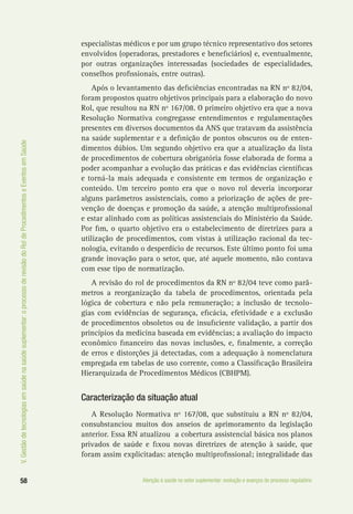 58 Atenção à saúde no setor suplementar: evolução e avanços do processo regulatório
V.Gestãodetecnologiasemsaúdenasaúdesuplementar:oprocessoderevisãodoRoldeProcedimentoseEventosemSaúde
especialistas médicos e por um grupo técnico representativo dos setores
envolvidos (operadoras, prestadores e beneficiários) e, eventualmente,
por outras organizações interessadas (sociedades de especialidades,
conselhos profissionais, entre outras).
Após o levantamento das deficiências encontradas na RN nº 82/04,
foram propostos quatro objetivos principais para a elaboração do novo
Rol, que resultou na RN nº 167/08. O primeiro objetivo era que a nova
Resolução Normativa congregasse entendimentos e regulamentações
presentes em diversos documentos da ANS que tratavam da assistência
na saúde suplementar e a definição de pontos obscuros ou de enten-
dimentos dúbios. Um segundo objetivo era que a atualização da lista
de procedimentos de cobertura obrigatória fosse elaborada de forma a
poder acompanhar a evolução das práticas e das evidências científicas
e torná-la mais adequada e consistente em termos de organização e
conteúdo. Um terceiro ponto era que o novo rol deveria incorporar
alguns parâmetros assistenciais, como a priorização de ações de pre-
venção de doenças e promoção da saúde, a atenção multiprofissional
e estar alinhado com as políticas assistenciais do Ministério da Saúde.
Por fim, o quarto objetivo era o estabelecimento de diretrizes para a
utilização de procedimentos, com vistas à utilização racional da tec-
nologia, evitando o desperdício de recursos. Este último ponto foi uma
grande inovação para o setor, que, até aquele momento, não contava
com esse tipo de normatização.
A revisão do rol de procedimentos da RN nº 82/04 teve como parâ-
metros a reorganização da tabela de procedimentos, orientada pela
lógica de cobertura e não pela remuneração; a inclusão de tecnolo-
gias com evidências de segurança, eficácia, efetividade e a exclusão
de procedimentos obsoletos ou de insuficiente validação, a partir dos
princípios da medicina baseada em evidências; a avaliação do impacto
econômico financeiro das novas inclusões, e, finalmente, a correção
de erros e distorções já detectadas, com a adequação à nomenclatura
empregada em tabelas de uso corrente, como a Classificação Brasileira
Hierarquizada de Procedimentos Médicos (CBHPM).
Caracterização da situação atual
A Resolução Normativa nº 167/08, que substituiu a RN nº 82/04,
consubstanciou muitos dos anseios de aprimoramento da legislação
anterior. Essa RN atualizou a cobertura assistencial básica nos planos
privados de saúde e fixou novas diretrizes de atenção à saúde, que
foram assim explicitadas: atenção multiprofissional; integralidade das
 