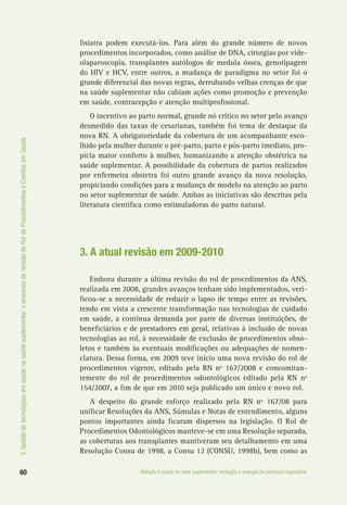 60 Atenção à saúde no setor suplementar: evolução e avanços do processo regulatório
V.Gestãodetecnologiasemsaúdenasaúdesuplementar:oprocessoderevisãodoRoldeProcedimentoseEventosemSaúde
fisiatra podem executá-los. Para além do grande número de novos
procedimentos incorporados, como análise de DNA, cirurgias por vide-
olaparoscopia, transplantes autólogos de medula óssea, genotipagem
do HIV e HCV, entre outros, a mudança de paradigma no setor foi o
grande diferencial das novas regras, derrubando velhas crenças de que
na saúde suplementar não cabiam ações como promoção e prevenção
em saúde, contracepção e atenção multiprofissional.
O incentivo ao parto normal, grande nó crítico no setor pelo avanço
desmedido das taxas de cesarianas, também foi tema de destaque da
nova RN. A obrigatoriedade da cobertura de um acompanhante esco-
lhido pela mulher durante o pré-parto, parto e pós-parto imediato, pro-
picia maior conforto à mulher, humanizando a atenção obstétrica na
saúde suplementar. A possibilidade da cobertura de partos realizados
por enfermeira obstetra foi outro grande avanço da nova resolução,
propiciando condições para a mudança de modelo na atenção ao parto
no setor suplementar de saúde. Ambas as iniciativas são descritas pela
literatura científica como estimuladoras do parto natural.
3. A atual revisão em 2009-2010
Embora durante a última revisão do rol de procedimentos da ANS,
realizada em 2008, grandes avanços tenham sido implementados, veri-
ficou-se a necessidade de reduzir o lapso de tempo entre as revisões,
tendo em vista a crescente transformação nas tecnologias de cuidado
em saúde, a contínua demanda por parte de diversas instituições, de
beneficiários e de prestadores em geral, relativas à inclusão de novas
tecnologias ao rol, à necessidade de exclusão de procedimentos obso-
letos e também às eventuais modificações ou adequações de nomen-
clatura. Dessa forma, em 2009 teve início uma nova revisão do rol de
procedimentos vigente, editado pela RN nº 167/2008 e concomitan-
temente do rol de procedimentos odontológicos editado pela RN nº
154/2007, a fim de que em 2010 seja publicado um único e novo rol.
A despeito do grande esforço realizado pela RN nº 167/08 para
unificar Resoluções da ANS, Súmulas e Notas de entendimento, alguns
pontos importantes ainda ficaram dispersos na legislação. O Rol de
Procedimentos Odontológicos manteve-se em uma Resolução separada,
as coberturas aos transplantes mantiveram seu detalhamento em uma
Resolução Consu de 1998, a Consu 12 (CONSU, 1998b), bem como as
 