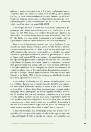 61Atenção à saúde no setor suplementar: evolução e avanços do processo regulatório
V.Gestãodetecnologiasemsaúdenasaúdesuplementar:oprocessoderevisãodoRoldeProcedimentoseEventosemSaúde
coberturas aos transtornos mentais, já defasadas, também continuaram
descritas à parte pela Resolução Consu nº 11 de 1998 (CONSU, 1998c).
Por fim, em 2009 foi sancionada uma alteração da Lei nº 9.656/08 pelo
Congresso Nacional incorporando o Planejamento Familiar às cober-
turas obrigatórias, o que se desdobrou na RN nº 192, de 27 de maio de
2009, específica sobre esse tema (ANS, 2009).
A unificação de todas as coberturas assistenciais obrigatórias dis-
persas por esses vários normativos passou a ser basilar para a nova
revisão do Rol. Além disso, com o intuito de aprimorar o processo de
revisão das coberturas obrigatórias na saúde suplementar, essa nova
Revisão do Rol tem como ponto fundamental a participação efetiva e
organizada de todos os setores envolvidos na saúde suplementar.
Desse modo, foi criado um grupo técnico com a finalidade de pro-
mover uma ampla discussão técnica para a revisão do rol de procedi-
mentos e eventos em saúde e do rol de procedimentos odontológicos da
ANS, incorporando atores dos setores públicos e privados. Esse grupo
foi formado por representantes das instâncias que compõem a Câmara
de Saúde Suplementar (CSS); representantes de usuários (consumido-
res e pacientes); prestadores de serviços hospitalares e de conselhos
profissionais de diversas categorias. Dessa vez, não apenas os conse-
lhos que historicamente fazem parte CSS como médicos, enfermeiros
e cirurgiões-dentistas, foram incorporados também representantes de
outros conselhos, como o de nutricionistas, fonoaudiólogos, fisiotera-
peutas e psicólogos, além de representantes do Ministério Público (MP),
Ministério da Saúde (MS), Agência Nacional de Vigilância Sanitária
(Anvisa) e especialistas convidados.
A metodologia de trabalho tem sido pautada na realização de reuni-
ões periódicas durante todo o primeiro semestre de 2009, com a discus-
são sobre temas pertinentes à revisão a ambos os róis com a proposta
de torná-los o rol único. Além disso, mesmo antes da consulta pública,
esse grupo teve a prerrogativa de enviar sugestões durante a elabora-
ção da proposta final que será submetida posteriormente a uma ampla
consulta pública por meio da rede mundial de computadores (Internet).
Essa proposta pretendeu proporcionar maior participação da sociedade
no processo de revisão, além de aumentar a qualidade, democratizar e
conferir maior transparência ao processo de gestão de tecnologias na
saúde suplementar pela criação deste grupo técnico permanente.
A resposta imediata a essa metodologia criada para a revisão do rol
tem sido a intensa participação dos membros do grupo técnico, com
a disponibilização de todo o material na internet: apresentações, atas
 