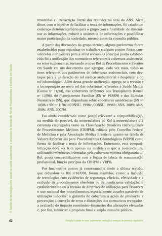 62 Atenção à saúde no setor suplementar: evolução e avanços do processo regulatório
V.Gestãodetecnologiasemsaúdenasaúdesuplementar:oprocessoderevisãodoRoldeProcedimentoseEventosemSaúde
resumidas e transcrição literal das reuniões no sítio da ANS. Além
disso, com o objetivo de facilitar a troca de informações, foi criado um
endereço eletrônico próprio para o grupo com a finalidade de dissemi-
nar as informações, reduzir a assimetria de informações e possibilitar
maior participação da sociedade, mesmo antes da consulta pública.
A partir das discussões do grupo técnico, alguns parâmetros foram
estabelecidos para organizar os trabalhos e alguns pontos foram con-
siderados norteadores para a atual revisão. O principal ponto estabele-
cido foi a unificação dos normativos referentes à cobertura assistencial
no setor suplementar, tornando o novo Rol de Procedimentos e Eventos
em Saúde em um documento que agregue, cada vez mais, todos os
itens referentes aos parâmetros de coberturas assistenciais, com des-
taque para a unificação do rol médico ambulatorial e hospitalar e do
rol odontológico. Além dessa grande unificação, agrega-se a revisão e
a incorporação ao novo rol das coberturas referentes à Saúde Mental
(Consu nº 11/98), das coberturas referentes aos Transplantes (Consu
nº 12/98), do Planejamento Familiar (RN nº 192/09) e das Súmulas
Normativas (SN), que dispunham sobre coberturas assistências (SN nº
10/06 e SN nº 11/07) (CONSU, 1998c; CONSU, 1998b; ANS, 2009; ANS,
2006; ANS, 2007b).
Foi ainda considerado como ponto relevante a compatibilização,
na medida do possível, da nomenclatura do Rol à nomenclatura e à
estrutura empregadas tanto na Classificação Brasileira Hierarquizada
de Procedimentos Médicos (CBHPM), editada pelo Conselho Federal
de Medicina e pela Associação Médica Brasileira quanto na tabela de
Valores Referenciais para Procedimentos Odontológicos (VRPO) como
forma de facilitar a troca de informações. Entretanto, essa compati-
bilização deve ser feita apenas na medida em que a nomenclatura,
utilizando referências orientadas pela cobertura mínima obrigatória do
Rol, possa compatibilizar-se com a lógica de tabela de remuneração
profissional, função precípua da CBHPM e VRPO.
Por fim, outros pontos já consensuados desde a última revisão,
que redundou na RN nº167/08, foram mantidos, como: a inclusão
de tecnologias com evidências de segurança, eficácia, efetividade e a
exclusão de procedimentos obsoletos ou de insuficiente validação; o
estabelecimento ou a revisão de diretrizes de utilização para favorecer
o uso racional dos procedimentos, especialmente aqueles passíveis de
utilização indevida; a garantia de cobertura a ações de promoção e
prevenção; a correção de erros e distorções dos normativos revogados;
a avaliação do impacto econômico-financeiro das alterações efetuadas
e, por fim, submeter a proposta final a ampla consulta pública.
 