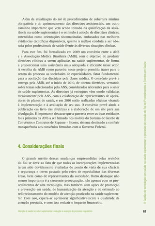 63Atenção à saúde no setor suplementar: evolução e avanços do processo regulatório
V.Gestãodetecnologiasemsaúdenasaúdesuplementar:oprocessoderevisãodoRoldeProcedimentoseEventosemSaúde
Além da atualização do rol de procedimentos de cobertura mínima
obrigatória e do aprimoramento das diretrizes assistenciais, um outro
caminho importante que vem sendo tomado na qualificação da assis-
tência na saúde suplementar é o estímulo à adoção de diretrizes clínicas,
entendidas como orientações sistematizadas, embasadas nas melhores
evidências científicas disponíveis, quanto à melhor conduta a ser ado-
tada pelos profissionais de saúde frente às diversas situações clínicas.
Para este fim, foi formalizado em 2009 um convênio entre a ANS
e a Associação Médica Brasileira (AMB), com o objetivo de produzir
diretrizes clínicas a serem aplicadas na saúde suplementar, de forma
a proporcionar uma assistência mais adequada e eficiente nesse setor.
A escolha da AMB como parceira nesse projeto permitiu trazer para o
centro do processo as sociedades de especialidades, fator fundamental
para a aceitação das diretrizes pela classe médica. O convênio prevê a
entrega pela AMB, até o início de 2010, de oitenta diretrizes, versando
sobre temas selecionados pela ANS, considerados relevantes para o setor
de saúde suplementar. As diretrizes já entregues vêm sendo validadas
tecnicamente pela ANS, com a colaboração de representantes de opera-
doras de planos de saúde, e em 2010 serão realizadas oficinas visando
à implementação e à avaliação de seu uso. O convênio prevê ainda a
publicação em livro das diretrizes e a elaboração de um site para sua
divulgação. É importante destacar que a parceria entre as duas entidades
foi a primeira da ANS a ser firmada nos moldes do Sistema de Gestão de
Convênios e Contratos de Repasse - Siconv, sistema destinado a conferir
transparência aos convênios firmados com o Governo Federal.
4. Considerações finais
O grande mérito dessas mudanças empreendidas pelas revisões
do Rol se deve ao fato de que todas as incorporações implementadas
terem sido devidamente avaliadas do ponto de vista de sua eficácia
e segurança e terem passado pelo crivo de especialistas das diversas
áreas, bem como de representantes da sociedade. Outro destaque não
menos importante é a crescente preocupação, não apenas com os pro-
cedimentos de alta tecnologia, mas também com ações de promoção
e prevenção em saúde, de humanização da atenção e de estímulo ao
redirecionamento do modelo de atenção praticado na saúde suplemen-
tar. Com isso, espera-se aprimorar significativamente a qualidade da
atenção prestada, e com isso reduzir o impacto financeiro.
 