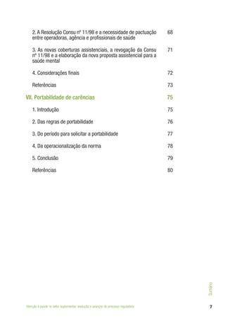 7
2. A Resolução Consu nº 11/98 e a necessidade de pactuação
entre operadoras, agência e profissionais de saúde
68
3. As novas coberturas assistenciais, a revogação da Consu
nº 11/98 e a elaboração da nova proposta assistencial para a
saúde mental
71
4. Considerações finais 72
Referências 73
VII. Portabilidade de carências 75
1. Introdução 75
2. Das regras de portabilidade 76
3. Do período para solicitar a portabilidade 77
4. Da operacionalização da norma 78
5. Conclusão 79
Referências 80
Atenção à saúde no setor suplementar: evolução e avanços do processo regulatório
Sumário
 