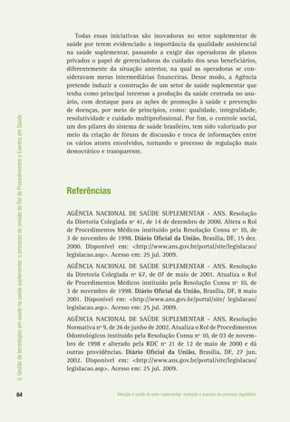 64 Atenção à saúde no setor suplementar: evolução e avanços do processo regulatório
V.Gestãodetecnologiasemsaúdenasaúdesuplementar:oprocessoderevisãodoRoldeProcedimentoseEventosemSaúde
Todas essas iniciativas são inovadoras no setor suplementar de
saúde por terem evidenciado a importância da qualidade assistencial
na saúde suplementar, passando a exigir das operadoras de planos
privados o papel de gerenciadoras do cuidado dos seus beneficiários,
diferentemente da situação anterior, na qual as operadoras se con-
sideravam meras intermediárias financeiras. Desse modo, a Agência
pretende induzir a construção de um setor de saúde suplementar que
tenha como principal interesse a produção da saúde centrada no usu-
ário, com destaque para as ações de promoção à saúde e prevenção
de doenças, por meio de princípios, como: qualidade, integralidade,
resolutividade e cuidado multiprofissional. Por fim, o controle social,
um dos pilares do sistema de saúde brasileiro, tem sido valorizado por
meio da criação de fóruns de discussão e troca de informações entre
os vários atores envolvidos, tornando o processo de regulação mais
democrático e transparente.
Referências
AGÊNCIA NACIONAL DE SAÚDE SUPLEMENTAR - ANS. Resolução
da Diretoria Colegiada nº 41, de 14 de dezembro de 2000. Altera o Rol
de Procedimentos Médicos instituído pela Resolução Consu nº 10, de
3 de novembro de 1998. Diário Oficial da União, Brasília, DF, 15 dez.
2000. Disponível em: <http://www.ans.gov.br/portal/site/legislacao/
legislacao.asp>. Acesso em: 25 jul. 2009.
AGÊNCIA NACIONAL DE SAÚDE SUPLEMENTAR - ANS. Resolução
da Diretoria Colegiada nº 67, de 07 de maio de 2001. Atualiza o Rol
de Procedimentos Médicos instituído pela Resolução Consu nº 10, de
3 de novembro de 1998. Diário Oficial da União, Brasília, DF, 8 maio
2001. Disponível em: <http://www.ans.gov.br/portal/site/ legislacao/
legislacao.asp>. Acesso em: 25 jul. 2009.
AGÊNCIA NACIONAL DE SAÚDE SUPLEMENTAR - ANS. Resolução
Normativa nº 9, de 26 de junho de 2002. Atualiza o Rol de Procedimentos
Odontológicos instituído pela Resolução Consu nº 10, de 03 de novem-
bro de 1998 e alterado pela RDC nº 21 de 12 de maio de 2000 e dá
outras providências. Diário Oficial da União, Brasília, DF, 27 jun.
2002. Disponível em: <http://www.ans.gov.br/portal/site/legislacao/
legislacao.asp>. Acesso em: 25 jul. 2009.
 