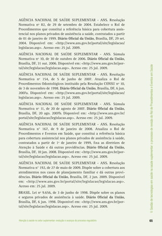 65Atenção à saúde no setor suplementar: evolução e avanços do processo regulatório
V.Gestãodetecnologiasemsaúdenasaúdesuplementar:oprocessoderevisãodoRoldeProcedimentoseEventosemSaúde
AGÊNCIA NACIONAL DE SAÚDE SUPLEMENTAR - ANS. Resolução
Normativa nº 82, de 29 de setembro de 2004. Estabelece o Rol de
Procedimentos que constitui a referência básica para cobertura assis-
tencial nos planos privados de assistência a saúde, contratados a partir
de 01 de janeiro de 1999. Diário Oficial da União, Brasília, DF, 29 set.
2004. Disponível em: <http://www.ans.gov.br/portal/site/legislacao/
legislacao.asp>. Acesso em: 25 jul. 2009.
AGÊNCIA NACIONAL DE SAÚDE SUPLEMENTAR - ANS. Súmula
Normativa nº 10, de 30 de outubro de 2006. Diário Oficial da União,
Brasília, DF, 31 out. 2006. Disponível em: <http://www.ans.gov.br/por-
tal/site/legislacao/legislacao.asp>. Acesso em: 25 jul. 2009.
AGÊNCIA NACIONAL DE SAÚDE SUPLEMENTAR - ANS. Resolução
Normativa nº 154, de 5 de junho de 2007. Atualiza o Rol de
Procedimentos Odontológicos instituído pela Resolução CONSU nº 10,
de 3 de novembro de 1998. Diário Oficial da União, Brasília, DF, 6 jun.
2007a. Disponível em: <http://www.ans.gov.br/portal/site/legislacao/
legislacao.asp>. Acesso em: 25 jul. 2009.
AGÊNCIA NACIONAL DE SAÚDE SUPLEMENTAR - ANS. Súmula
Normativa nº 11, de 20 de agosto de 2007. Diário Oficial da União,
Brasília, DF, 20 ago. 2007b. Disponível em: <http://www.ans.gov.br/
portal/site/legislacao/legislacao.asp>. Acesso em: 25 jul. 2009.
AGÊNCIA NACIONAL DE SAÚDE SUPLEMENTAR - ANS. Resolução
Normativa n° 167, de 9 de janeiro de 2008. Atualiza o Rol de
Procedimentos e Eventos em Saúde, que constitui a referência básica
para cobertura assistencial nos planos privados de assistência à saúde,
contratados a partir de 1º de janeiro de 1999, fixa as diretrizes de
Atenção à Saúde e dá outras providências. Diário Oficial da União,
Brasília, DF, 10 jan. 2008. Disponível em: <http://www.ans.gov.br/por-
tal/site/legislacao/legislacao.asp>. Acesso em: 25 jul. 2009.
AGÊNCIA NACIONAL DE SAÚDE SUPLEMENTAR - ANS. Resolução
Normativa n° 192, de 27 de maio de 2009. Dispõe sobre a cobertura aos
atendimentos nos casos de planejamento familiar e dá outras provi-
dências. Diário Oficial da União, Brasília, DF, 2 jun. 2009. Disponível
em: <http://www.ans.gov.br/portal/site/legislacao/legislacao.asp>.
Acesso em: 25 jul. 2009.
BRASIL. Lei nº 9.656, de 3 de junho de 1998. Dispõe sobre os planos
e seguros privados de assistência à saúde. Diário Oficial da União,
Brasília, DF, 6 jun. 1998. Disponível em: <http://www.ans.gov.br/por-
tal/site/legislacao/legislacao.asp>. Acesso em: 25 jul. 2009.
 