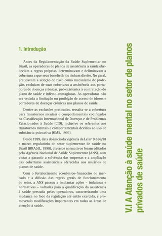 V.IAAtençãoàsaúdementalnosetordeplanos
privadosdesaúde
1. Introdução
Antes da Regulamentação da Saúde Suplementar no
Brasil, as operadoras de planos de assistência à saúde obe-
deciam a regras próprias, determinavam e delimitavam a
cobertura a que seus beneficiários tinham direito. No geral,
praticavam a seleção de risco como mecanismo de prote-
ção, excluíam de suas coberturas a assistência aos porta-
dores de doenças crônicas, pré-existentes à contratação do
plano de saúde e infecto-contagiosas. Às operadoras não
era vedada a limitação ou proibição de acesso de idosos e
portadores de doenças crônicas nos planos de saúde.
Dentre as exclusões praticadas, ressalta-se a cobertura
para transtornos mentais e comportamentais codificados
na Classificação Internacional de Doenças e de Problemas
Relacionados à Saúde (CID), inclusive os referentes aos
transtornos mentais e comportamentais devidos ao uso de
substância psicoativa (OMS, 1993).
Desde 1999, data do início da vigência da Lei nº 9.656/98
e marco regulatório do setor suplementar de saúde no
Brasil (BRASIL, 1998), diversos normativos foram editados
pela Agência Nacional de Saúde Suplementar (ANS), com
vistas a garantir a solvência das empresas e a ampliação
das coberturas assistenciais oferecidas aos usuários de
planos de saúde.
Com o fortalecimento econômico-financeiro do mer-
cado e a difusão das regras gerais de funcionamento
do setor, a ANS passou a implantar ações – indutoras e
normativas – voltadas para a qualificação da assistência
à saúde prestada pelas operadoras, caracterizando uma
mudança no foco da regulação até então exercida, e pro-
movendo modificações importantes em todas as áreas de
atenção à saúde.
 