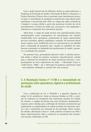 VI.AAtençãoàsaúdementalnosetordeplanosprivadosdesaúde
68 Atenção à saúde no setor suplementar: evolução e avanços do processo regulatório
Com a saúde mental não foi diferente: dentre as ações indutoras, o
Programa de Promoção da Saúde e Prevenção de Riscos e Doenças e o
Projeto Diretrizes Clínicas têm se mostrado como instrumentos poten-
tes para a consolidação de parâmetros assistenciais cuja adoção pelas
operadoras é incentivada pela ANS; no campo das ações normativas,
é inegável o avanço obtido a partir das sucessivas revisões do rol de
procedimentos e eventos em saúde que, aos poucos, vem ampliando a
cobertura ao tratamento dos transtornos mentais.
Além disso, o campo da saúde mental vem experimentando outras
transformações como consequência do estreitamento das relações
estabelecidas entre operadoras, profissionais de saúde representados
por seus conselhos, agência reguladora e usuários. Os interesses desses
atores, muitas vezes conflitantes entre si, converteram-se em subsídio
para a elaboração de propostas que, visando ao equilíbrio do setor,
buscam contemplar as demandas dos profissionais de saúde e promo-
ver a satisfação dos usuários.
No presente texto, pretendemos discorrer sobre o caminho percor-
rido desde a edição do primeiro normativo especificamente voltado
para a cobertura do tratamento de todos transtornos mentais e com-
portamentais no setor suplementar da saúde – a Resolução Consu nº
11/98 (Consu, 1998) – até a efetivação da proposta assistencial atual
- seus impasses, limitações e, porque não, seus avanços.
2. A Resolução Consu nº 11/98 e a necessidade de
pactuação entre operadoras,Agência e profissionais
de saúde
Com a publicação da Lei nº 9656/98 e a garantia, disposta no
artigo 10, de assistência a todas as doenças listadas na CID, a exclu-
são de cobertura ao tratamento dos transtornos mentais foi vedada.
No entanto, o estigma da doença não seria facilmente abandonado e
requeria ações voltadas para a definição de diretrizes assistenciais que
respeitassem as singularidades do sujeito portador de transtorno men-
tal e não o reduzissem aos sintomas de sua patologia. Nesse cenário,
foi editada a Resolução Consu nº 11/98, primeiro normativo da ANS a
dispor especificamente sobre a cobertura ao tratamento dos transtor-
nos mentais codificados na CID.
 