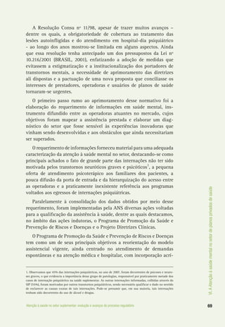 VI.AAtençãoàsaúdementalnosetordeplanosprivadosdesaúde
69Atenção à saúde no setor suplementar: evolução e avanços do processo regulatório
A Resolução Consu nº 11/98, apesar de trazer muitos avanços –
dentre os quais, a obrigatoriedade de cobertura ao tratamento das
lesões autoinfligidas e do atendimento em hospital-dia psiquiátrico
- ao longo dos anos mostrou-se limitada em alguns aspectos. Ainda
que essa resolução tenha antecipado um dos pressupostos da Lei nº
10.216/2001 (BRASIL, 2001), enfatizando a adoção de medidas que
evitassem a estigmatização e a institucionalização dos portadores de
transtornos mentais, a necessidade de aprimoramento das diretrizes
ali dispostas e a pactuação de uma nova proposta que conciliasse os
interesses de prestadores, operadoras e usuários de planos de saúde
tornaram-se urgentes.
O primeiro passo rumo ao aprimoramento desse normativo foi a
elaboração do requerimento de informações em saúde mental, ins-
trumento difundido entre as operadoras atuantes no mercado, cujos
objetivos foram mapear a assistência prestada e elaborar um diag-
nóstico do setor que fosse sensível às experiências inovadoras que
vinham sendo desenvolvidas e aos obstáculos que ainda necessitariam
ser superados.
O requerimento de informações forneceu material para uma adequada
caracterização da atenção à saúde mental no setor, destacando-se como
principais achados o fato de grande parte das internações não ter sido
motivada pelos transtornos neuróticos graves e psicóticos1
, a pequena
oferta de atendimento psicoterápico aos familiares dos pacientes, a
pouca difusão da porta de entrada e da hierarquização do acesso entre
as operadoras e a praticamente inexistente referência aos programas
voltados aos egressos de internações psiquiátricas.
Paralelamente à consolidação dos dados obtidos por meio desse
requerimento, foram implementadas pela ANS diversas ações voltadas
para a qualificação da assistência à saúde, dentre as quais destacamos,
no âmbito das ações indutoras, o Programa de Promoção da Saúde e
Prevenção de Riscos e Doenças e o Projeto Diretrizes Clínicas.
O Programa de Promoção da Saúde e Prevenção de Riscos e Doenças
tem como um de seus principais objetivos a reorientação do modelo
assistencial vigente, ainda centrado no atendimento de demandas
espontâneas e na atenção médica e hospitalar, com incorporação acrí-
1. Observamos que 45% das internações psiquiátricas, no ano de 2007, foram decorrentes de psicoses e neuro-
ses graves, o que evidencia a importância desse grupo de patologias, responsável por praticamente metade dos
casos de internação psiquiátrica na saúde suplementar. As outras internações informadas, colhidas através do
SIP (55%), foram motivadas por outros transtornos psiquiátricos, sendo necessário qualificar o dado no sentido
de esclarecer as causas exatas de tais internações. Pode-se presumir que, em sua maioria, tais internações
tenham sido decorrentes do uso de álcool e drogas.
 