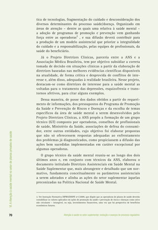 VI.AAtençãoàsaúdementalnosetordeplanosprivadosdesaúde
70 Atenção à saúde no setor suplementar: evolução e avanços do processo regulatório
tica de tecnologias, fragmentação do cuidado e desconsideração dos
diversos determinantes do processo saúde/doença. Organizado em
áreas de atenção – dentre as quais uma relativa à saúde mental –
a adoção de programas de promoção e prevenção vem ganhando
força entre as operadoras2
, e sua difusão deverá contribuir para
a produção de um modelo assistencial que priorize a integralidade
do cuidado e a responsabilização, pelas equipes de profissionais, da
saúde do beneficiário.
Já o Projeto Diretrizes Clínicas, parceria entre a ANS e a
Associação Médica Brasileira, tem por objetivo subsidiar a correta
tomada de decisão em situações clínicas a partir da elaboração de
diretrizes baseadas nas melhores evidências científicas disponíveis
na atualidade, de forma crítica e desprovida de conflitos de inte-
resse e, além disso, adequadas à realidade brasileira. Nesse projeto,
destacam-se como diretrizes de interesse para a saúde mental as
voltadas para o tratamento das depressões, esquizofrenia e trans-
tornos afetivos, para citar alguns exemplos.
Dessa maneira, de posse dos dados obtidos a partir do requeri-
mento de informações, dos pressupostos do Programa de Promoção
da Saúde e Prevenção de Riscos e Doenças e da escolha de temas
específicos da área de saúde mental a serem desenvolvidos pelo
Projeto Diretrizes Clínicas, a ANS propôs a formação de um grupo
técnico (GT) composto por operadoras, conselhos de profissionais
de saúde, Ministério da Saúde, associações de defesa do consumi-
dor, entre outras entidades, cujo objetivo foi elaborar propostas
que não só oferecessem respostas adequadas ao enfrentamento
dos problemas já diagnosticados, como propiciassem a difusão das
ações bem sucedidas implementadas em caráter excepcional por
algumas operadoras.
O grupo técnico da saúde mental reuniu-se ao longo dos dois
últimos anos e, em conjunto com técnicos da ANS, elaborou o
documento intitulado Diretrizes Assistenciais em Saúde Mental na
Saúde Suplementar que, mais abrangente e detalhado que um nor-
mativo, fundamenta conceitualmente os parâmetros assistenciais
a serem adotados e alinha as ações do setor suplementar àquelas
preconizadas na Política Nacional de Saúde Mental.
2. Ver Instrução Normativa DIPRO/DIOPE nº1/2009, que dispõe que as operadoras de planos de saúde deverão
contabilizar os valores aplicados em ações de promoção da saúde e prevenção de riscos e doenças como ativo
não circulante – intangível, ou seja, investimentos financeiros, uma vez que há perspectiva de benefícios
econômicos futuros.
 