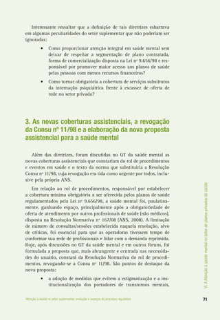 VI.AAtençãoàsaúdementalnosetordeplanosprivadosdesaúde
71Atenção à saúde no setor suplementar: evolução e avanços do processo regulatório
Interessante ressaltar que a definição de tais diretrizes esbarrava
em algumas peculiaridades do setor suplementar que não poderiam ser
ignoradas:
•	 Como proporcionar atenção integral em saúde mental sem
deixar de respeitar a segmentação de plano contratada,
forma de comercialização disposta na Lei nº 9.656/98 e res-
ponsável por promover maior acesso aos planos de saúde
pelas pessoas com menos recursos financeiros?
•	 Como tornar obrigatória a cobertura de serviços substitutos
da internação psiquiátrica frente à escassez de oferta de
rede no setor privado?
3. As novas coberturas assistenciais, a revogação
da Consu nº 11/98 e a elaboração da nova proposta
assistencial para a saúde mental
Além das diretrizes, foram discutidas no GT da saúde mental as
novas coberturas assistenciais que constariam do rol de procedimentos
e eventos em saúde e o texto da norma que substituiria a Resolução
Consu nº 11/98, cuja revogação era tida como urgente por todos, inclu-
sive pela própria ANS.
Em relação ao rol de procedimentos, responsável por estabelecer
a cobertura mínima obrigatória a ser oferecida pelos planos de saúde
regulamentados pela Lei nº 9.656/98, a saúde mental foi, paulatina-
mente, ganhando espaço, principalmente após a obrigatoriedade de
oferta de atendimento por outros profissionais de saúde (não médicos),
disposta na Resolução Normativa nº 167/08 (ANS, 2008). A limitação
de número de consultas/sessões estabelecida naquela resolução, alvo
de críticas, foi essencial para que as operadoras tivessem tempo de
conformar sua rede de profissionais e lidar com a demanda reprimida.
Hoje, após discussões no GT da saúde mental e em outros fóruns, foi
formulada a proposta que, mais abrangente e centrada nas necessida-
des do usuário, constará da Resolução Normativa do rol de procedi-
mentos, revogando-se a Consu nº 11/98. São pontos de destaque da
nova proposta:
•	 a adoção de medidas que evitem a estigmatização e a ins-
titucionalização dos portadores de transtornos mentais,
 