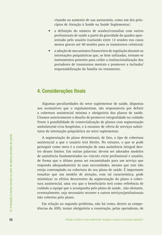 VI.AAtençãoàsaúdementalnosetordeplanosprivadosdesaúde
72 Atenção à saúde no setor suplementar: evolução e avanços do processo regulatório
visando ao aumento de sua autonomia, como um dos prin-
cípios de Atenção à Saúde na Saúde Suplementar;
•	 a definição do número de sessões/consultas com outros
profissionais de saúde a partir da gravidade do quadro apre-
sentado pelo usuário (variando entre 12 sessões nos casos
menos graves até 40 sessões para os transtornos crônicos);
•	 a adoção de mecanismos financeiros de regulação durante as
internações psiquiátricas que, se bem utilizadas, tornam-se
instrumentos potentes para coibir a institucionalização dos
portadores de transtornos mentais e promover a inclusão/
responsabilização da família no tratamento.
4. Considerações finais
Algumas peculiaridades do setor suplementar de saúde, dispostas
nos normativos que o regulamentam, são responsáveis por definir
a cobertura assistencial mínima e obrigatória dos planos de saúde.
Citamos anteriormente o desafio de promover integralidade no cuidado
frente à possibilidade de comercialização de planos com segmentação
ambulatorial e/ou hospitalar, e à escassez de oferta de serviços substi-
tutos da internação psiquiátrica no setor suplementar.
A segmentação do plano determinará, de fato, o tipo de cobertura
assistencial a que o usuário terá direito. No entanto, o que se pode
perseguir como meta é a construção de uma assistência integral den-
tro desses limites. Em outras palavras: devem ser adotados modelos
de assistência fundamentados no vínculo entre profissional e usuário,
de forma que o último possa ser encaminhado para um serviço que
responda adequadamente às suas necessidades, mesmo que este não
esteja contemplado na cobertura do seu plano de saúde. É importante
ressaltar que um modelo de atenção, com tal característica, pode
minimizar os efeitos decorrentes da segmentação do plano à cober-
tura assistencial, uma vez que o beneficiário terá como referência de
cuidado a equipe que o acompanha pelo plano de saúde, não obstante,
eventualmente, seja necessário recorrer a outros serviços/profissionais
não cobertos pelo plano.
Em relação ao segundo problema, não há como, dentre as compe-
tências da ANS, tornar obrigatória a construção, pelas operadoras, de
 