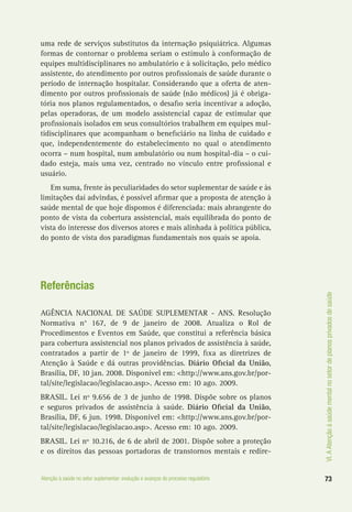 VI.AAtençãoàsaúdementalnosetordeplanosprivadosdesaúde
73Atenção à saúde no setor suplementar: evolução e avanços do processo regulatório
uma rede de serviços substitutos da internação psiquiátrica. Algumas
formas de contornar o problema seriam o estímulo à conformação de
equipes multidisciplinares no ambulatório e à solicitação, pelo médico
assistente, do atendimento por outros profissionais de saúde durante o
período de internação hospitalar. Considerando que a oferta de aten-
dimento por outros profissionais de saúde (não médicos) já é obriga-
tória nos planos regulamentados, o desafio seria incentivar a adoção,
pelas operadoras, de um modelo assistencial capaz de estimular que
profissionais isolados em seus consultórios trabalhem em equipes mul-
tidisciplinares que acompanham o beneficiário na linha de cuidado e
que, independentemente do estabelecimento no qual o atendimento
ocorra – num hospital, num ambulatório ou num hospital-dia – o cui-
dado esteja, mais uma vez, centrado no vínculo entre profissional e
usuário.
Em suma, frente às peculiaridades do setor suplementar de saúde e às
limitações daí advindas, é possível afirmar que a proposta de atenção à
saúde mental de que hoje dispomos é diferenciada: mais abrangente do
ponto de vista da cobertura assistencial, mais equilibrada do ponto de
vista do interesse dos diversos atores e mais alinhada à política pública,
do ponto de vista dos paradigmas fundamentais nos quais se apoia.
Referências
AGÊNCIA NACIONAL DE SAÚDE SUPLEMENTAR - ANS. Resolução
Normativa n° 167, de 9 de janeiro de 2008. Atualiza o Rol de
Procedimentos e Eventos em Saúde, que constitui a referência básica
para cobertura assistencial nos planos privados de assistência à saúde,
contratados a partir de 1º de janeiro de 1999, fixa as diretrizes de
Atenção à Saúde e dá outras providências. Diário Oficial da União,
Brasília, DF, 10 jan. 2008. Disponível em: <http://www.ans.gov.br/por-
tal/site/legislacao/legislacao.asp>. Acesso em: 10 ago. 2009.
BRASIL. Lei nº 9.656 de 3 de junho de 1998. Dispõe sobre os planos
e seguros privados de assistência à saúde. Diário Oficial da União,
Brasília, DF, 6 jun. 1998. Disponível em: <http://www.ans.gov.br/por-
tal/site/legislacao/legislacao.asp>. Acesso em: 10 ago. 2009.
BRASIL. Lei nº 10.216, de 6 de abril de 2001. Dispõe sobre a proteção
e os direitos das pessoas portadoras de transtornos mentais e redire-
 