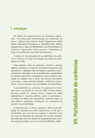 VII.Portabilidadedecarências
1. Introdução
No âmbito do aprimoramento do arcabouço regula-
tório e da busca pela intensificação da competição no
setor, a Agência Nacional de Saúde Suplementar (ANS)
editou a Resolução Normativa nº 186/2009 (ANS, 2009a),
implantando a regra de Mobilidade com Portabilidade de
Carências, objetivando tornar possível a ampliação do
leque de escolhas por parte dos beneficiários.
A edição de um mecanismo de portabilidade de carên-
cias se inscreve no bojo da evolução dos objetivos estra-
tégicos da ANS.
Uma primeira onda de regulação, anterior à própria
Agência, priorizou os aspectos econômico-financeiros das
operadoras. A segunda onda privilegiou a questão técnico-
assistencial, definindo rol de procedimentos, integralidade
na atenção, prevenção e promoção e outros aspectos asso-
ciados ao cuidado com a saúde. Um terceiro movimento
caracteriza a etapa atual de estímulo à defesa da concor-
rência e foco no alcance das necessidades do beneficiário.
A portabilidade de carências foi amplamente discu-
tida com a sociedade no ano de 2008. Foram realiza-
das duas seções de câmara técnica, câmara de saúde
suplementar e consulta pública, onde as operadoras e
os órgãos de defesa do consumidor puderam expor as
suas idéias e participar ativamente da construção do
modelo de portabilidade.
A premissa que se coloca, quando se fala na portabi-
lidade de carências em saúde suplementar, é a de que o
beneficiário, que está fora do sistema, e, portanto, com
seu risco de demanda de utilização de serviços médicos
desconhecido, deve ser objeto do cumprimento das carên-
cias regulamentadas na Lei nº 9.656/98 (BRASIL, 1998).
 