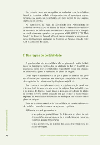 VIIPortabilidadedecarências
76 Atenção à saúde no setor suplementar: evolução e avanços do processo regulatório
No entanto, uma vez cumpridas as carências, esse beneficiário
deverá ser tratado e cuidado pela operadora que ele optou para migrar,
tornando-se, assim, um beneficiário de risco menor do que quando
ingressou no sistema.
As publicações da regra de Mobilidade com Portabilidade de
Carências e do Guia ANS de Planos de Saúde - ferramenta de redução
de assimetria de informações no mercado – representaram o cumpri-
mento de duas ações previstas no programa MAIS SAÚDE (“PAC Mais
Saúde”) do Governo Federal, além de terem integrado o conjunto de
metas institucionais pactuadas no Contrato de Gestão firmado entre
ANS e Ministério da Saúde.
2. Das regras de portabilidade
O público-alvo da portabilidade são os planos de saúde indivi-
duais ou familiares contratados na vigência da Lei nº 9.656/98 ou
adaptados, desde que o beneficiário requisitante esteja em situação
de adimplência junto à operadora do plano de origem.
Outra regra fundamental é a de que o plano de destino não pode
ser oferecido por operadora em alienação compulsória de carteira,
oferta pública de cadastro ou liquidação extrajudicial.
Em relação à transição contratual, a regulamentação prevê que
o termo final do contrato do plano de origem deve coincidir com
o do plano de destino. Além disso, a proposta de adesão do plano
de destino deverá conter cláusula em que conste a manifestação
expressa do beneficiário no sentido de extinguir seu vínculo com o
plano de origem.
Para ter acesso ao exercício da portabilidade, os beneficiários deve-
rão satisfazer cumulativamente os seguintes requisitos:
1) Possuir prazo de permanência:
a) na primeira portabilidade: de dois anos no plano de ori-
gem ou três anos na hipótese de o beneficiário ter cumprido
cobertura parcial temporária;
b) nas posteriores, no mínimo dois anos de permanência no
plano de origem.
 