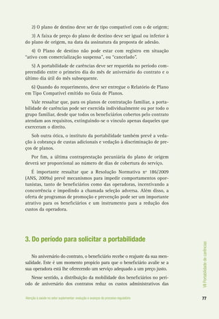 VIIPortabilidadedecarências
77Atenção à saúde no setor suplementar: evolução e avanços do processo regulatório
2) O plano de destino deve ser de tipo compatível com o de origem;
3) A faixa de preço do plano de destino deve ser igual ou inferior à
do plano de origem, na data da assinatura da proposta de adesão.
4) O Plano de destino não pode estar com registro em situação
“ativo com comercialização suspensa”, ou “cancelado”.
5) A portabilidade de carências deve ser requerida no período com-
preendido entre o primeiro dia do mês de aniversário do contrato e o
último dia útil do mês subsequente.
6) Quando do requerimento, deve ser entregue o Relatório de Plano
em Tipo Compatível emitido no Guia de Planos.
Vale ressaltar que, para os planos de contratação familiar, a porta-
bilidade de carências pode ser exercida individualmente ou por todo o
grupo familiar, desde que todos os beneficiários cobertos pelo contrato
atendam aos requisitos, extinguindo-se o vínculo apenas daqueles que
exerceram o direito.
Sob outra ótica, o instituto da portabilidade também prevê a veda-
ção à cobrança de custas adicionais e vedação à discriminação de pre-
ços de planos.
Por fim, a última contraprestação pecuniária do plano de origem
deverá ser proporcional ao número de dias de cobertura do serviço.
É importante ressaltar que a Resolução Normativa nº 186/2009
(ANS, 2009a) prevê mecanismos para impedir comportamentos opor-
tunistas, tanto de beneficiários como das operadoras, incentivando a
concorrência e impedindo a chamada seleção adversa. Além disso, a
oferta de programas de promoção e prevenção pode ser um importante
atrativo para os beneficiários e um instrumento para a redução dos
custos da operadora.
3. Do período para solicitar a portabilidade
No aniversário do contrato, o beneficiário recebe o reajuste da sua men-
salidade. Este é um momento propício para que o beneficiário avalie se a
sua operadora está lhe oferecendo um serviço adequado a um preço justo.
Nesse sentido, a distribuição da mobilidade dos beneficiários no perí-
odo de aniversário dos contratos reduz os custos administrativos das
 