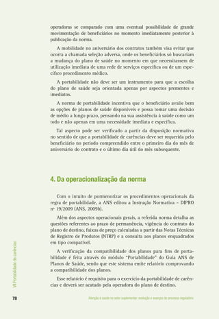 VIIPortabilidadedecarências
78 Atenção à saúde no setor suplementar: evolução e avanços do processo regulatório
operadoras se comparado com uma eventual possibilidade de grande
movimentação de beneficiários no momento imediatamente posterior à
publicação da norma.
A mobilidade no aniversário dos contratos também visa evitar que
ocorra a chamada seleção adversa, onde os beneficiários só buscariam
a mudança do plano de saúde no momento em que necessitassem de
utilização imediata de uma rede de serviços específica ou de um espe-
cífico procedimento médico.
A portabilidade não deve ser um instrumento para que a escolha
do plano de saúde seja orientada apenas por aspectos prementes e
imediatos.
A norma de portabilidade incentiva que o beneficiário avalie bem
as opções de planos de saúde disponíveis e possa tomar uma decisão
de médio a longo prazo, pensando na sua assistência à saúde como um
todo e não apenas em uma necessidade imediata e específica.
Tal aspecto pode ser verificado a partir da disposição normativa
no sentido de que a portabilidade de carências deve ser requerida pelo
beneficiário no período compreendido entre o primeiro dia do mês de
aniversário do contrato e o último dia útil do mês subsequente.
4. Da operacionalização da norma
Com o intuito de pormenorizar os procedimentos operacionais da
regra de portabilidade, a ANS editou a Instrução Normativa – DIPRO
nº 19/2009 (ANS, 2009b).
Além dos aspectos operacionais gerais, a referida norma detalha as
questões referentes ao prazo de permanência, vigência do contrato do
plano de destino, faixas de preço calculadas a partir das Notas Técnicas
de Registro de Produtos (NTRP) e a consulta aos planos enquadrados
em tipo compatível.
A verificação da compatibilidade dos planos para fins de porta-
bilidade é feita através do módulo “Portabilidade” do Guia ANS de
Planos de Saúde, sendo que este sistema emite relatório comprovando
a compatibilidade dos planos.
Esse relatório é requisito para o exercício da portabilidade de carên-
cias e deverá ser acatado pela operadora do plano de destino.
 