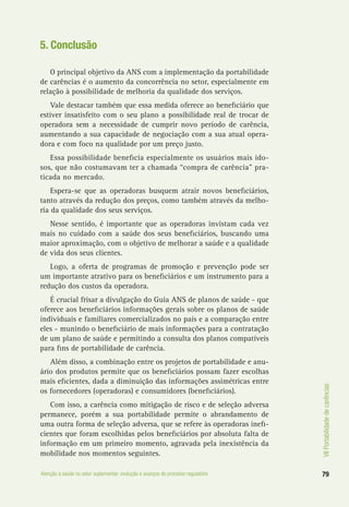 VIIPortabilidadedecarências
79Atenção à saúde no setor suplementar: evolução e avanços do processo regulatório
5. Conclusão
O principal objetivo da ANS com a implementação da portabilidade
de carências é o aumento da concorrência no setor, especialmente em
relação à possibilidade de melhoria da qualidade dos serviços.
Vale destacar também que essa medida oferece ao beneficiário que
estiver insatisfeito com o seu plano a possibilidade real de trocar de
operadora sem a necessidade de cumprir novo período de carência,
aumentando a sua capacidade de negociação com a sua atual opera-
dora e com foco na qualidade por um preço justo.
Essa possibilidade beneficia especialmente os usuários mais ido-
sos, que não costumavam ter a chamada “compra de carência” pra-
ticada no mercado.
Espera-se que as operadoras busquem atrair novos beneficiários,
tanto através da redução dos preços, como também através da melho-
ria da qualidade dos seus serviços.
Nesse sentido, é importante que as operadoras invistam cada vez
mais no cuidado com a saúde dos seus beneficiários, buscando uma
maior aproximação, com o objetivo de melhorar a saúde e a qualidade
de vida dos seus clientes.
Logo, a oferta de programas de promoção e prevenção pode ser
um importante atrativo para os beneficiários e um instrumento para a
redução dos custos da operadora.
É crucial frisar a divulgação do Guia ANS de planos de saúde - que
oferece aos beneficiários informações gerais sobre os planos de saúde
individuais e familiares comercializados no país e a comparação entre
eles - munindo o beneficiário de mais informações para a contratação
de um plano de saúde e permitindo a consulta dos planos compatíveis
para fins de portabilidade de carência.
Além disso, a combinação entre os projetos de portabilidade e anu-
ário dos produtos permite que os beneficiários possam fazer escolhas
mais eficientes, dada a diminuição das informações assimétricas entre
os fornecedores (operadoras) e consumidores (beneficiários).
Com isso, a carência como mitigação de risco e de seleção adversa
permanece, porém a sua portabilidade permite o abrandamento de
uma outra forma de seleção adversa, que se refere às operadoras inefi-
cientes que foram escolhidas pelos beneficiários por absoluta falta de
informação em um primeiro momento, agravada pela inexistência da
mobilidade nos momentos seguintes.
 