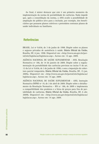 VIIPortabilidadedecarências
80 Atenção à saúde no setor suplementar: evolução e avanços do processo regulatório
Ao final, é mister destacar que este é um primeiro momento da
implementação da norma de portabilidade de carências. Nada impede
que, após a consolidação da norma, a ANS avalie a possibilidade de
ampliação do público-alvo para a inclusão, por exemplo, dos benefi-
ciários que possuem planos coletivos e pretendem contratar planos de
saúde individuais ou familiares.
Referências
BRASIL. Lei nº 9.656, de 3 de junho de 1998. Dispõe sobre os planos
e seguros privados de assistência à saúde. Diário Oficial da União,
Brasília, DF, 6 jun. 1998. Disponível em: <http://www.ans.gov.br/por-
tal/site/legislacao/legislacao.asp>. Acesso em: 14 ago. 2009.
AGÊNCIA NACIONAL DE SAÚDE SUPLEMENTAR - ANS. Resolução
Normativa nº 186, de 14 de janeiro de 2009. Dispõe sobre a regula-
mentação da portabilidade das carências previstas no inciso V do art.
12 da Lei nº 9.656, de 3 de junho de 1998, e sem a imposição de cober-
tura parcial temporária. Diário Oficial da União, Brasília, DF, 15 jan.
2009a. Disponível em: <http://www.ans.gov.br/portal/site/legislacao/
legislacao.asp>. Acesso em: 14 ago. 2009.
AGÊNCIA NACIONAL DE SAÚDE SUPLEMENTAR - ANS. Instrução
Normativa DIPRO nº 19, de 3 de abril de 2009. Dispõe sobre o detalha-
mento da Resolução Normativa – RN n.º 186, de 2009 e implementa
a compatibilidade dos produtos e a faixa de preços para fins de por-
tabilidade de carências. Diário Oficial da União, Brasília, DF, 6 abr.
2009b. Disponível em: <http://www.ans.gov.br/portal/site/legislacao/
legislacao.asp>. Acesso em: 14 ago. 2009.
 