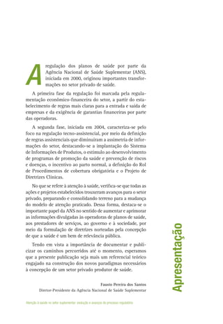 regulação dos planos de saúde por parte da
Agência Nacional de Saúde Suplementar (ANS),
iniciada em 2000, originou importantes transfor-
mações no setor privado de saúde.
A primeira fase da regulação foi marcada pela regula-
mentação econômico-financeira do setor, a partir do esta-
belecimento de regras mais claras para a entrada e saída de
empresas e da exigência de garantias financeiras por parte
das operadoras.
A segunda fase, iniciada em 2004, caracteriza-se pelo
foco na regulação tecno-assistencial, por meio da definição
de regras assistenciais que diminuíram a assimetria de infor-
mações do setor, destacando-se a implantação do Sistema
de Informações de Produtos, o estímulo ao desenvolvimento
de programas de promoção da saúde e prevenção de riscos
e doenças, o incentivo ao parto normal, a definição do Rol
de Procedimentos de cobertura obrigatória e o Projeto de
Diretrizes Clínicas.
No que se refere à atenção à saúde, verifica-se que todas as
ações e projetos estabelecidos trouxeram avanços para o setor
privado, preparando e consolidando terreno para a mudança
do modelo de atenção praticado. Dessa forma, destaca-se o
importante papel da ANS no sentido de aumentar e aprimorar
as informações divulgadas às operadoras de planos de saúde,
aos prestadores de serviços, ao governo e à sociedade, por
meio da formulação de diretrizes norteadas pela concepção
de que a saúde é um bem de relevância pública.
Tendo em vista a importância de documentar e publi-
cizar os caminhos percorridos até o momento, esperamos
que a presente publicação seja mais um referencial teórico
engajado na construção dos novos paradigmas necessários
à concepção de um setor privado produtor de saúde.
Fausto Pereira dos Santos
Diretor-Presidente da Agência Nacional de Saúde Suplementar
Apresentação
A
Atenção à saúde no setor suplementar: evolução e avanços do processo regulatório
 