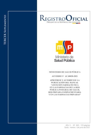 Año II - Nº 463 - 122 páginas
Quito, martes 1 de junio de 2021
TERCER
Suplemento
MINISTERIO DE SALUD PÚBLICA
ACUERDO N° AC-00028-2021
APRUÉBESE Y AUTORÍCESE LA
PUBLICACIÓN DEL MANUAL
“ATENCIÓN FARMACÉUTICA
EN LAS FARMACIAS DE LA RED
PÚBLICA INTEGRAL DE SALUD,
RED PRIVADA COMPLEMENTARIA
Y EN LAS FARMACIAS PRIVADAS”
 
