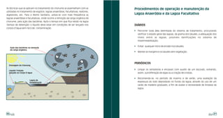 As técnicas que se aplicam no tratamento do chorume se assemelham com as          Procedimentos de operação e manutenção da
utilizadas no tratamento de esgotos: lagoas anaeróbias, facultativas, reatores,
digestores, etc. Para o Aterro Sanitário, utiliza-se com mais freqüência as       Lagoa Anaeróbia e da Lagoa Facultativa
lagoas anaeróbias e facultativas, onde ocorre a remoção da carga orgânica do
chorume, pela ação das bactérias. Após o tempo em que fica retido na lagoa
(tempo de detenção) o líquido deve estar em condições de ser lançado nos          DIÁRIOS
corpos d’água sem risco de contaminação.
                                                                                  !   Percorrer toda área delimitada do sistema de tratamento, procurando
                                                                                      verificar o estado geral das lagoas, da grama dos taludes, a adequação dos
                                                                                      níveis entre as lagoas, possíveis danificações no sistema de
                                                                                      impermeabilização;

                                                                                  !   Evitar qualquer início de erosão nos taludes;
     Ação das bactérias na remoção
     da carga orgânica.
                                                                                  !   Manter as margens e os taludes sem vegetação;




                                                                                  PERIÓDICOS
  Drenagem do Chorume

                                                                                  !   Limpar os vertedores e encaixes com auxílio de um escovão, evitando,
  Líquido Tratado
  lançado no Corpo D’água                                                             assim, a proliferação de algas ou a criação de crostas;

                                                                                  !   Recomenda-se, no período de inverno e de verão, uma avaliação da
                        Lagoa de
                        Estabilização                                                 espessura do lodo depositado no fundo da lagoa, através do uso de um
                                                                                      varão de madeira graduado, a fim de avaliar a necessidade de limpeza da
                                                                                      lagoa.




30                                                                                                                                                           31
 