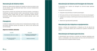 Manutenção do Sistema Viário                                                     Manutenção do Sistema de Drenagem de Chorume
Deverão ser desenvolvidos trabalhos de inspeção ao longo dos acessos (uma        É importante que o sistema de drenagem do chorume esteja operando
vez por semana). Caso seja detectado algum dano, executar imediatamente          corretamente.
os serviços necessários.
                                                                                 Para que isso ocorra é preciso:
Para permitir o trânsito de caminhões até a frente de trabalho, é necessário a
                                                                                 ! Inspeções visuais periódicas no sistema de drenagem;
implantação de acesso provisório sobre a área aterrada. Durante o período
chuvoso, especial cuidado deve ser dado à manutenção destes acessos,             ! Remoção periódica do material depositado no fundo da caixa de passagem;
procurando manter estoque suficiente de material granular, para a sua
                                                                                 ! Avaliação dos recalques, identificação de eventuais deslizamentos nos sub-
recomposição.
                                                                                   aterros;

                                                                                 ! Observar se o gás está sendo queimado.
Paisagismo
A cobertura vegetal sobre as células de lixo é importante para proteger o solo
                                                                                 Manutenção das máquinas e equipamentos
de erosões, pequenas rupturas nos taludes, etc. Deve-se, pois, atentar para
sua manutenção.                                                                  Realizar a limpeza dos equipamentos e máquinas ao fim de cada dia de
                                                                                 trabalho e os possíveis reparos para conservá-los e garantir a eficiência do
Algumas medidas adotadas                                                         aterro.

                   CAUSAS                              SOLUÇÃO
                                                Providenciar um espessamento
                                                                                 Manutenção da limpeza geral da área
     Proximidade das raízes com o resíduo
                                                   da camada final do aterro
                                                                                 A administração deve promover a remoção dos materiais espalhados pelo
           Baixa taxa de nutrientes                                              vento e, se necessário, usar cercas móveis. Com isso, evita-se transtornos e o
                                                    Adição dos nutrientes
               na camada final                                                   comprometimento do aspecto estético da área.




48                                                                                                                                                          49
 