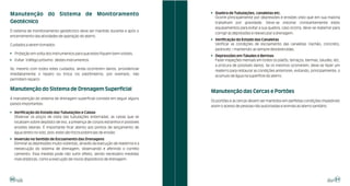 ! Quebra de Tubulações, canaletas etc.
Manutenção do Sistema de Monitoramento
                                                                                   Ocorre principalmente por depressões e erosões visto que em sua maioria
Geotécnico                                                                         trabalham por gravidade. Deve-se vistoriar constantemente estes
                                                                                   equipamentos para evitar a sua quebra; caso ocorra, deve-se reaterrar para
O sistema de monitoramento geotécnico deve ser mantido durante e após o
                                                                                   corrigir as depressões e reexecutar a drenagem.
encerramento das atividades de operação do aterro.
                                                                                 ! Verificação do Estado das Canaletas
Cuidados a serem tomados:                                                          Verificar as condições de escoamento das canaletas (rachão, concreto,
                                                                                   pedra etc.) mantendo-as sempre desobstruídas.
! Proteção em volta dos instrumentos para que estes fiquem bem visíveis;
                                                                                 ! Depressões em Taludes e Bermas
! Evitar tráfego próximo destes instrumentos.                                      Fazer inspeções mensais em todos os platôs, terraços, bermas, taludes, etc.
                                                                                   a procura de possíveis danos. Se os mesmos ocorrerem, deve-se fazer um
Se, mesmo com todos estes cuidados, ainda ocorrerem danos, providenciar
                                                                                   reaterro para restaurar as condições anteriores, evitando, principalmente, o
imediatamente o reparo ou troca (os piezômetros, por exemplo, não
                                                                                   acúmulo de água na superfície do aterro.
permitem reparo).

Manutenção do Sistema de Drenagem Superficial                                    Manutenção das Cercas e Portões
A manutenção do sistema de drenagem superficial consiste em seguir alguns
                                                                                 Os portões e as cercas devem ser mantidos em perfeitas condições impedindo
passos importantes:
                                                                                 assim o acesso de pessoas não autorizadas e animais ao aterro sanitário.
! Verificação do Estado das Tubulações e Caixas
  Observar os poços de visita das tubulações enterradas, as caixas que se
  localizam sobre depósito de lixo, a presença de corpos estranhos e possíveis
  erosões laterais. É importante ficar atento aos pontos de lançamento de
  água direto no solo, pois estes são focos potenciais de erosão.
! Inversão no Sentido de Escoamento das Drenagens
  Eliminar as depressões muito violentas, através da execução de reaterros e a
  reexecução do sistema de drenagem, observando e aferindo o correto
  caimento. Essa medida pode não surtir efeito, sendo necessário medidas
  mais drásticas, como a execução de novos dispositivos de drenagem.




50                                                                                                                                                          51
 